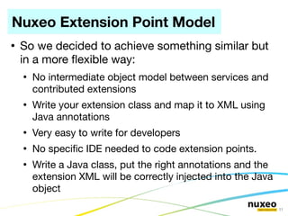 Nuxeo Extension Point Model
●
    So we decided to achieve something similar but
    in a more fexible way:
    ●
        No intermediate object model between services and
        contributed extensions
    ●
        Write your extension class and map it to XML using
        Java annotations
    ●
        Very easy to write for developers
    ●
        No specifc IDE needed to code extension points.
    ●
        Write a Java class, put the right annotations and the
        extension XML will be correctly injected into the Java
        object
                                                                 11
 