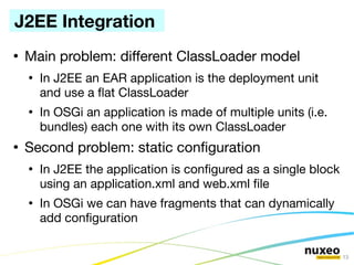 J2EE Integration
●
    Main problem: different ClassLoader model
    ●
        In J2EE an EAR application is the deployment unit
        and use a fat ClassLoader
    ●
        In OSGi an application is made of multiple units (i.e.
        bundles) each one with its own ClassLoader
●
    Second problem: static confguration
    ●
        In J2EE the application is confgured as a single block
        using an application.xml and web.xml fle
    ●
        In OSGi we can have fragments that can dynamically
        add confguration

                                                                 13
 
