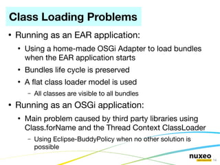 Class Loading Problems
●
    Running as an EAR application:
    ●
        Using a home-made OSGi Adapter to load bundles
        when the EAR application starts
    ●
        Bundles life cycle is preserved
    ●
        A fat class loader model is used
        –   All classes are visible to all bundles
●
    Running as an OSGi application:
    ●
        Main problem caused by third party libraries using
        Class.forName and the Thread Context ClassLoader
        –   Using Eclipse-BuddyPolicy when no other solution is
            possible
                                                                  14
 