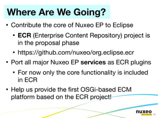 Where Are We Going?
●
    Contribute the core of Nuxeo EP to Eclipse
    ●
        ECR (Enterprise Content Repository) project is
        in the proposal phase
    ●
        https://github.com/nuxeo/org.eclipse.ecr
●
    Port all major Nuxeo EP services as ECR plugins
    ●
        For now only the core functionality is included
        in ECR
●
    Help us provide the frst OSGi-based ECM
    platform based on the ECR project!

                                                          18
 