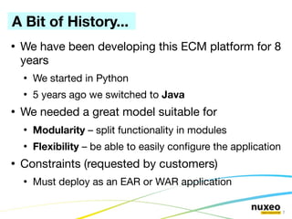 A Bit of History...
●
    We have been developing this ECM platform for 8
    years
    ●
        We started in Python
    ●
        5 years ago we switched to Java
●
    We needed a great model suitable for
    ●
        Modularity – split functionality in modules
    ●
        Flexibility – be able to easily confgure the application
●
    Constraints (requested by customers)
    ●
        Must deploy as an EAR or WAR application

                                                                   7
 