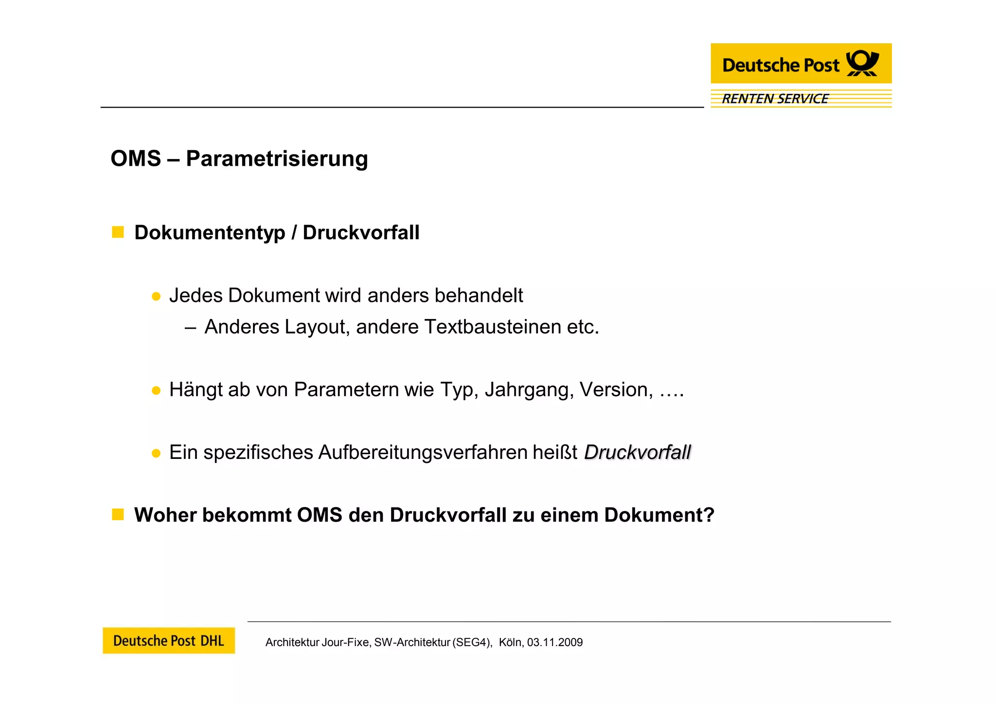 OMS – Parametrisierung


 Dokumententyp / Druckvorfall


   ● Jedes Dokument wird anders behandelt
       – Anderes Layout, andere Textbausteinen etc.


   ● Hängt ab von Parametern wie Typ, Jahrgang, Version, ….


   ● Ein spezifisches Aufbereitungsverfahren heißt Druckvorfall


 Woher bekommt OMS den Druckvorfall zu einem Dokument?




               Architektur Jour-Fixe, SW-Architektur (SEG4), Köln, 03.11.2009
 