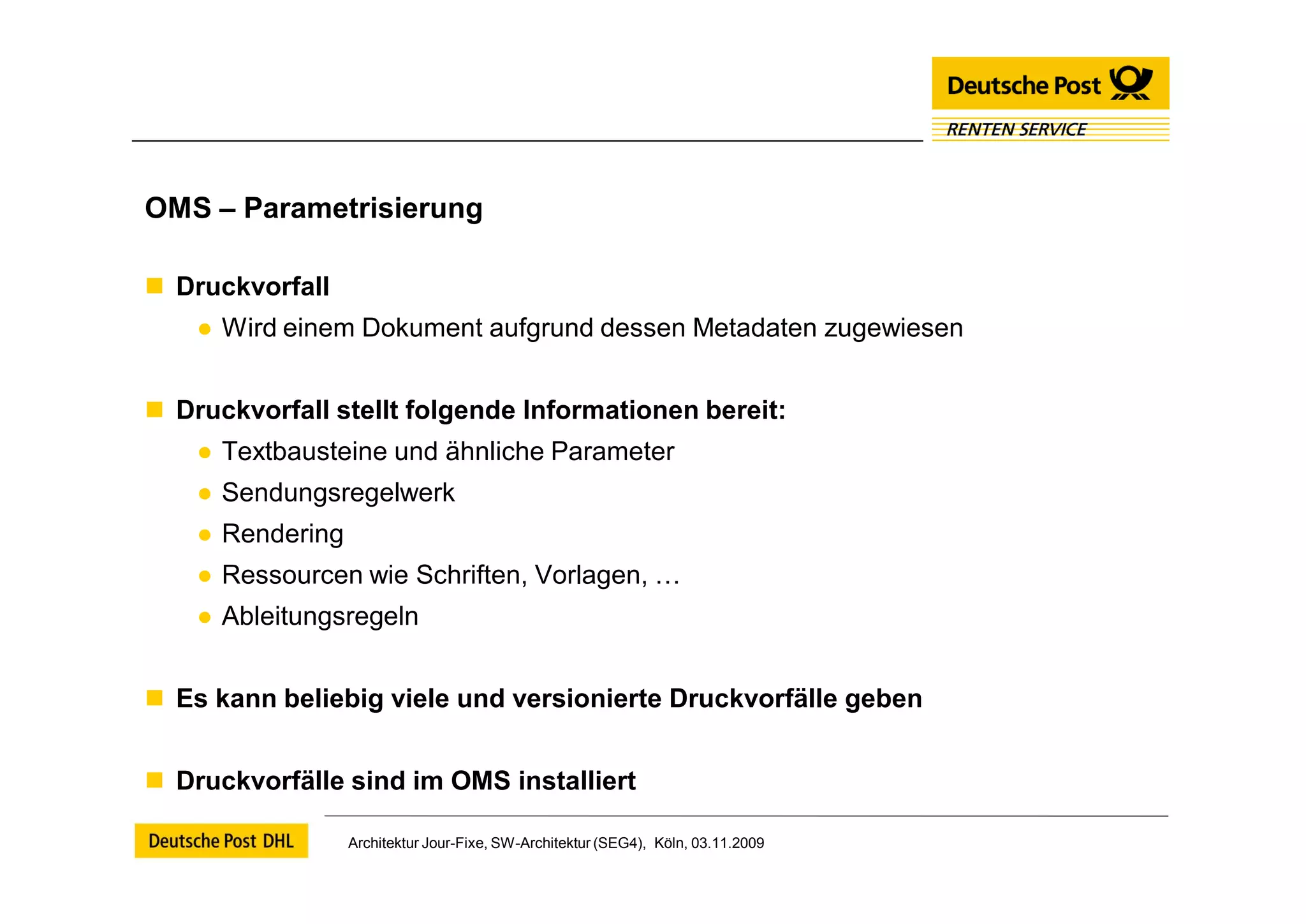 OMS – Parametrisierung

 Druckvorfall
    ● Wird einem Dokument aufgrund dessen Metadaten zugewiesen


 Druckvorfall stellt folgende Informationen bereit:
    ● Textbausteine und ähnliche Parameter
    ● Sendungsregelwerk
    ● Rendering
    ● Ressourcen wie Schriften, Vorlagen, …
    ● Ableitungsregeln


 Es kann beliebig viele und versionierte Druckvorfälle geben


 Druckvorfälle sind im OMS installiert

                  Architektur Jour-Fixe, SW-Architektur (SEG4), Köln, 03.11.2009
 