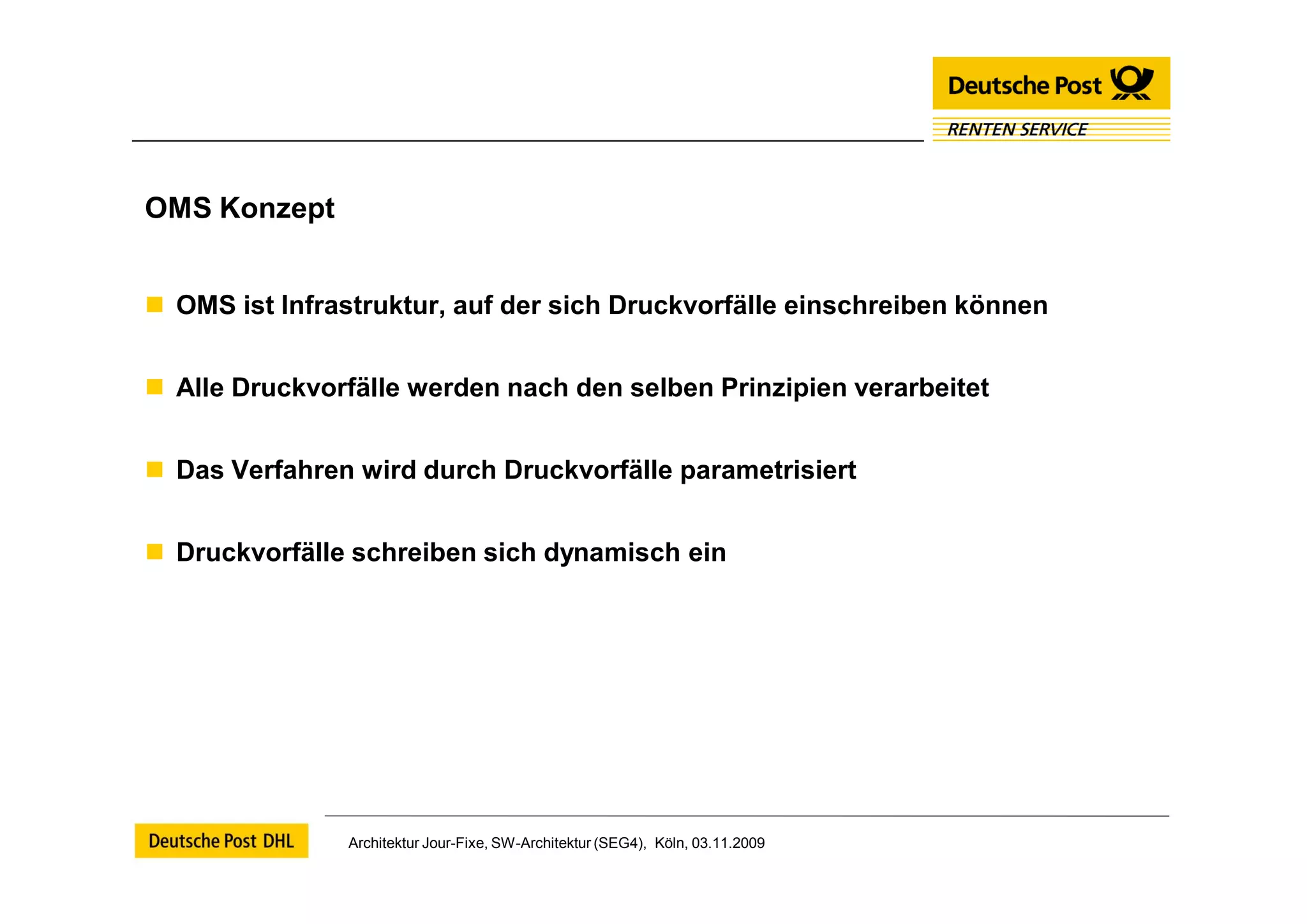 OMS Konzept


 OMS ist Infrastruktur, auf der sich Druckvorfälle einschreiben können


 Alle Druckvorfälle werden nach den selben Prinzipien verarbeitet


 Das Verfahren wird durch Druckvorfälle parametrisiert


 Druckvorfälle schreiben sich dynamisch ein




                Architektur Jour-Fixe, SW-Architektur (SEG4), Köln, 03.11.2009
 