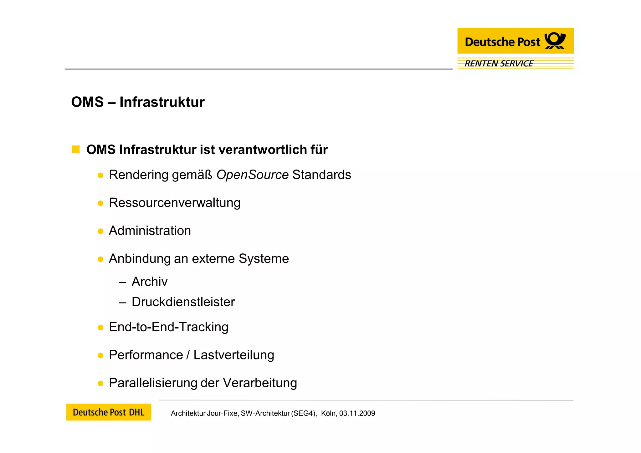 OMS – Infrastruktur


 OMS Infrastruktur ist verantwortlich für
    ● Rendering gemäß OpenSource Standards

    ● Ressourcenverwaltung

    ● Administration

    ● Anbindung an externe Systeme
       – Archiv
       – Druckdienstleister
    ● End-to-End-Tracking

    ● Performance / Lastverteilung

    ● Parallelisierung der Verarbeitung

                  Architektur Jour-Fixe, SW-Architektur (SEG4), Köln, 03.11.2009
 