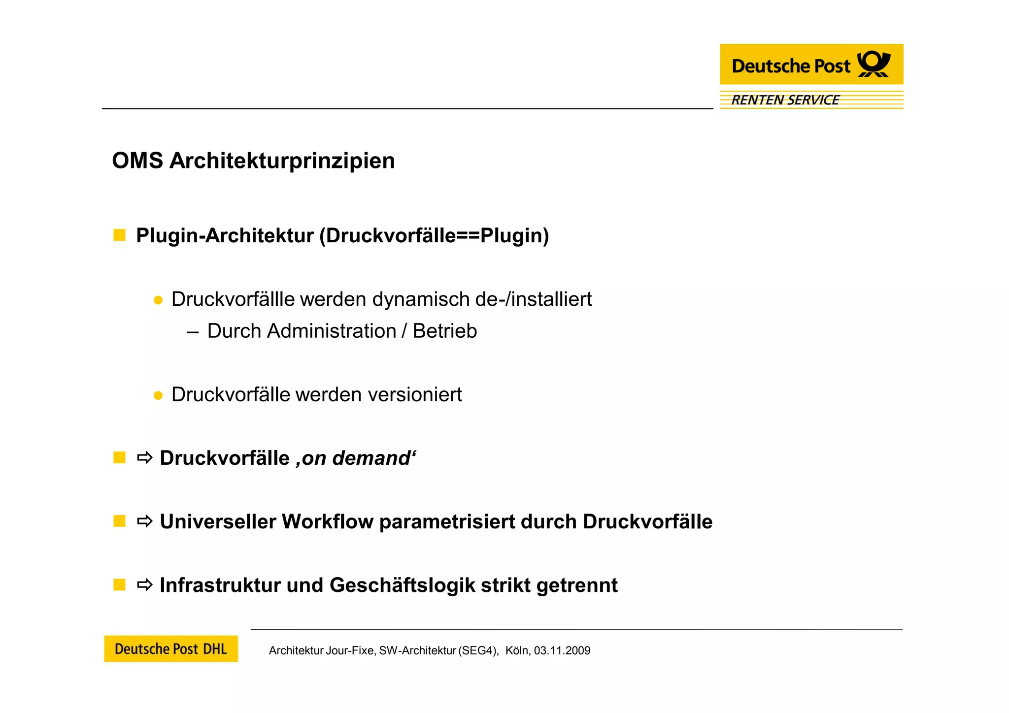 OMS Architekturprinzipien


 Plugin-Architektur (Druckvorfälle==Plugin)


    ● Druckvorfällle werden dynamisch de-/installiert
       – Durch Administration / Betrieb


    ● Druckvorfälle werden versioniert


  Druckvorfälle ‚on demand‘


  Universeller Workflow parametrisiert durch Druckvorfälle


  Infrastruktur und Geschäftslogik strikt getrennt


                 Architektur Jour-Fixe, SW-Architektur (SEG4), Köln, 03.11.2009
 