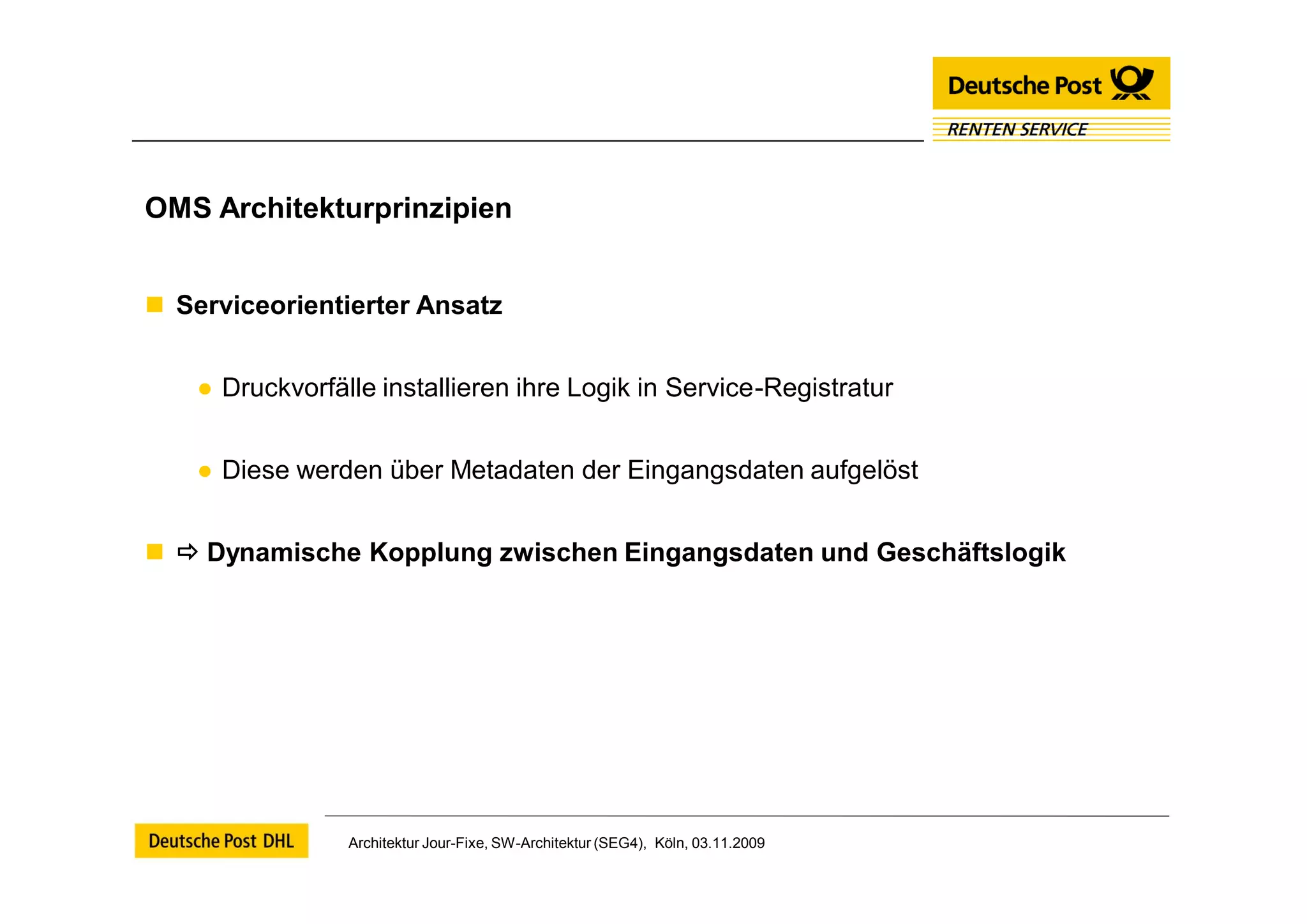 OMS Architekturprinzipien


 Serviceorientierter Ansatz


    ● Druckvorfälle installieren ihre Logik in Service-Registratur


    ● Diese werden über Metadaten der Eingangsdaten aufgelöst


  Dynamische Kopplung zwischen Eingangsdaten und Geschäftslogik




                 Architektur Jour-Fixe, SW-Architektur (SEG4), Köln, 03.11.2009
 