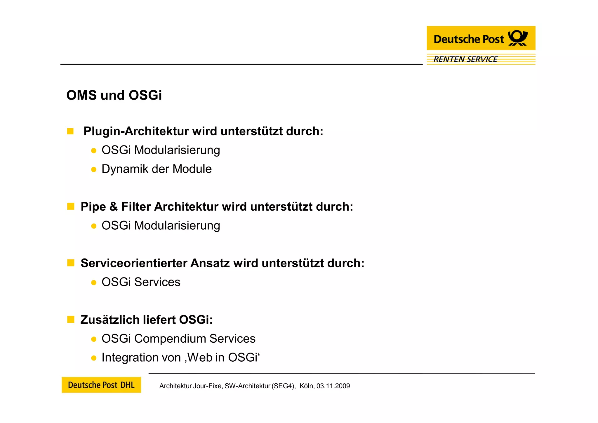 OMS und OSGi

 Plugin-Architektur wird unterstützt durch:
    ● OSGi Modularisierung
    ● Dynamik der Module


 Pipe & Filter Architektur wird unterstützt durch:
    ● OSGi Modularisierung


 Serviceorientierter Ansatz wird unterstützt durch:
    ● OSGi Services


 Zusätzlich liefert OSGi:
    ● OSGi Compendium Services
    ● Integration von ‚Web in OSGi‘

                Architektur Jour-Fixe, SW-Architektur (SEG4), Köln, 03.11.2009
 