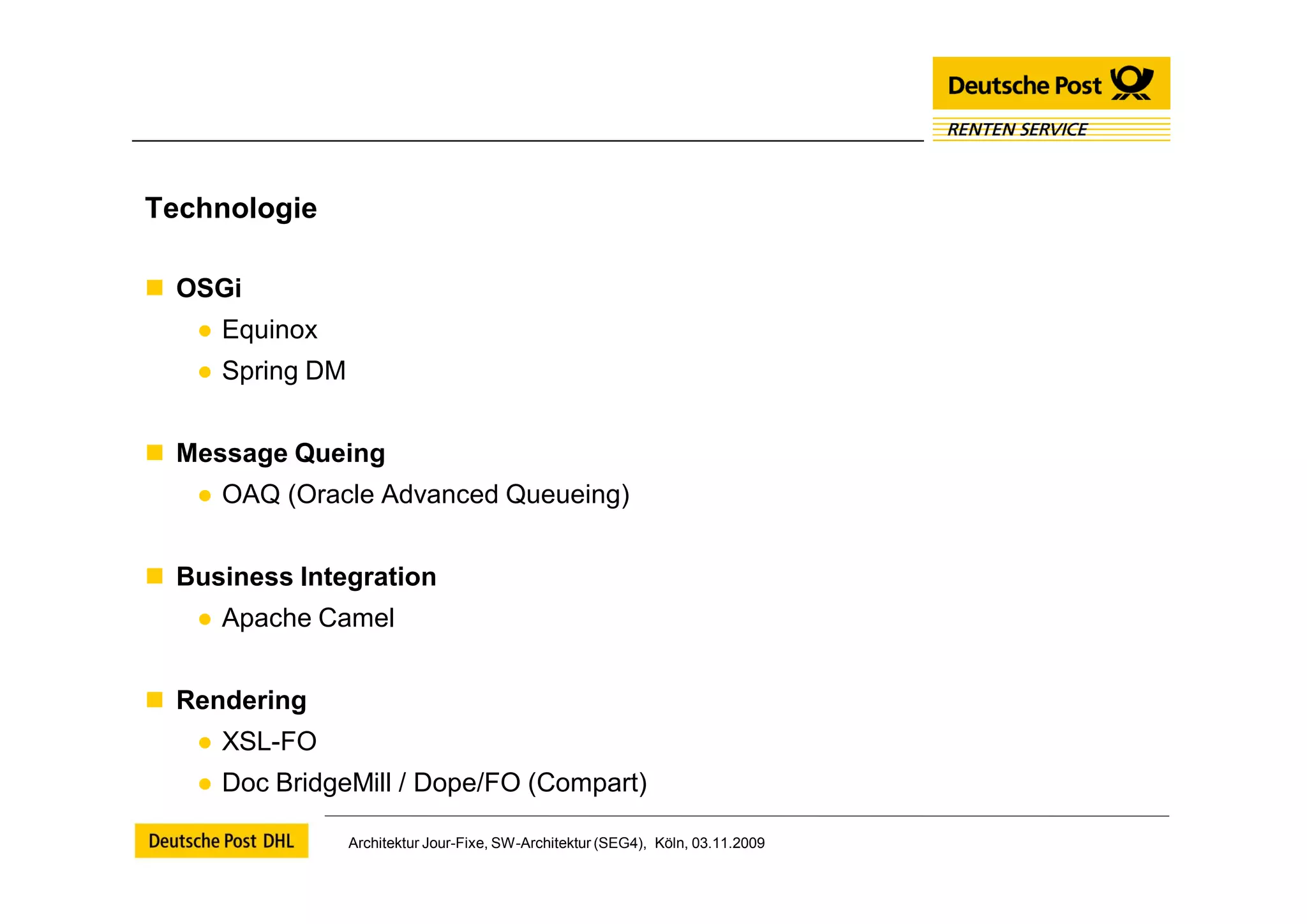 Technologie

 OSGi
   ● Equinox
   ● Spring DM


 Message Queing
   ● OAQ (Oracle Advanced Queueing)


 Business Integration
   ● Apache Camel


 Rendering
   ● XSL-FO
   ● Doc BridgeMill / Dope/FO (Compart)

                 Architektur Jour-Fixe, SW-Architektur (SEG4), Köln, 03.11.2009
 