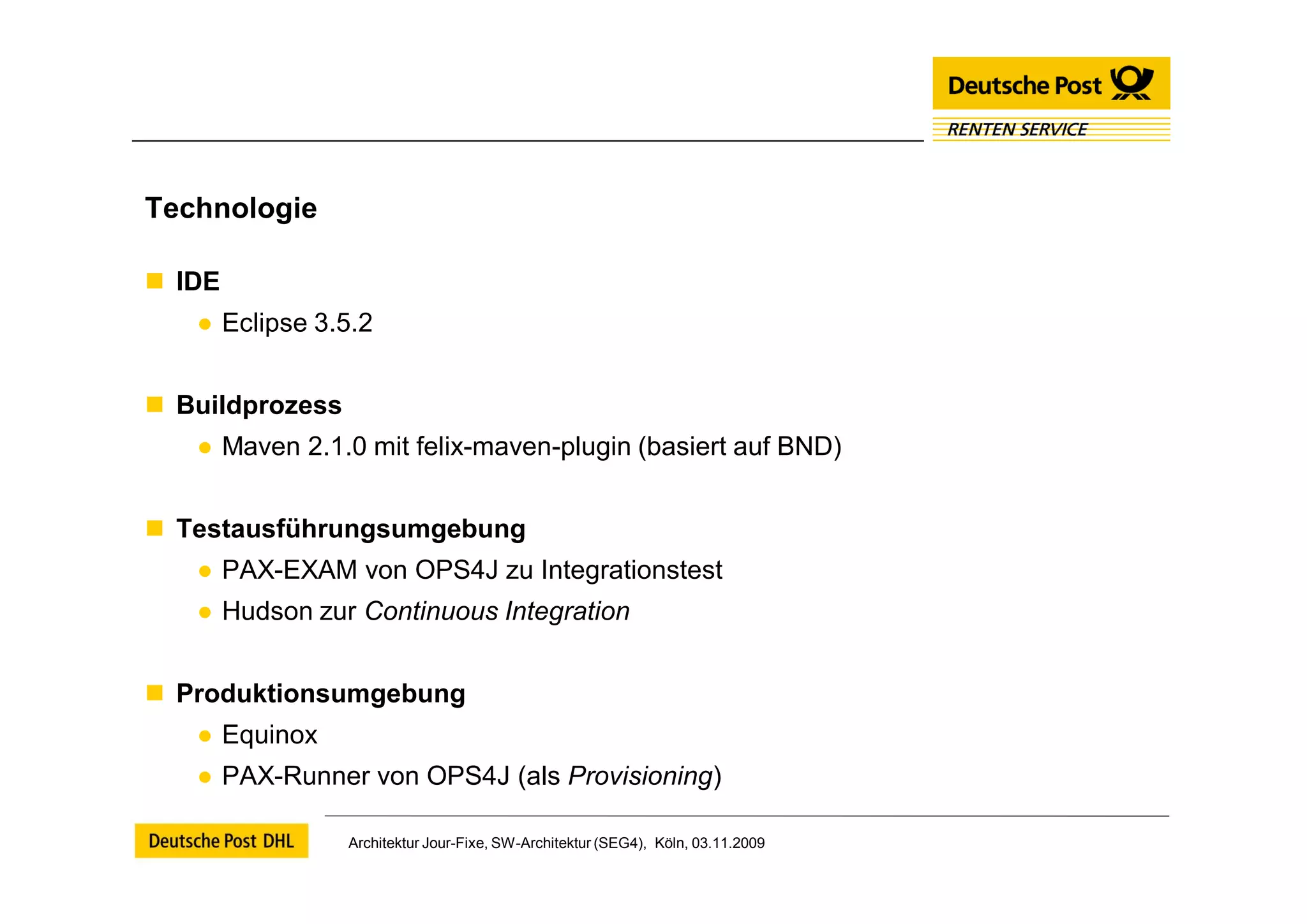 Technologie

 IDE
   ● Eclipse 3.5.2


 Buildprozess
   ● Maven 2.1.0 mit felix-maven-plugin (basiert auf BND)


 Testausführungsumgebung
   ● PAX-EXAM von OPS4J zu Integrationstest
   ● Hudson zur Continuous Integration


 Produktionsumgebung
   ● Equinox
   ● PAX-Runner von OPS4J (als Provisioning)

                 Architektur Jour-Fixe, SW-Architektur (SEG4), Köln, 03.11.2009
 