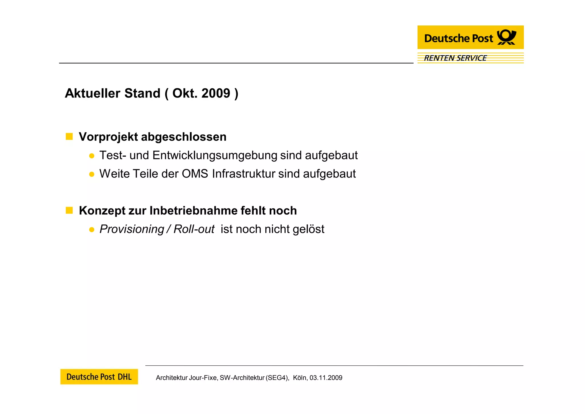 Aktueller Stand ( Okt. 2009 )


 Vorprojekt abgeschlossen
   ● Test- und Entwicklungsumgebung sind aufgebaut
   ● Weite Teile der OMS Infrastruktur sind aufgebaut


 Konzept zur Inbetriebnahme fehlt noch
   ● Provisioning / Roll-out ist noch nicht gelöst




                Architektur Jour-Fixe, SW-Architektur (SEG4), Köln, 03.11.2009
 