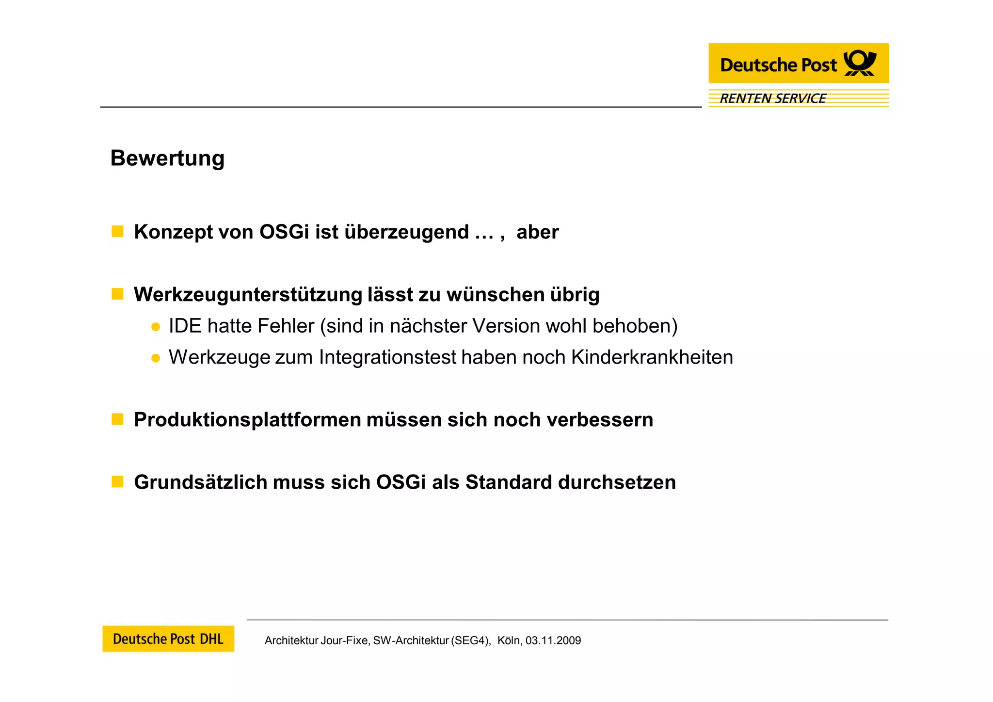 Bewertung


 Konzept von OSGi ist überzeugend … , aber


 Werkzeugunterstützung lässt zu wünschen übrig
   ● IDE hatte Fehler (sind in nächster Version wohl behoben)
   ● Werkzeuge zum Integrationstest haben noch Kinderkrankheiten


 Produktionsplattformen müssen sich noch verbessern


 Grundsätzlich muss sich OSGi als Standard durchsetzen




               Architektur Jour-Fixe, SW-Architektur (SEG4), Köln, 03.11.2009
 