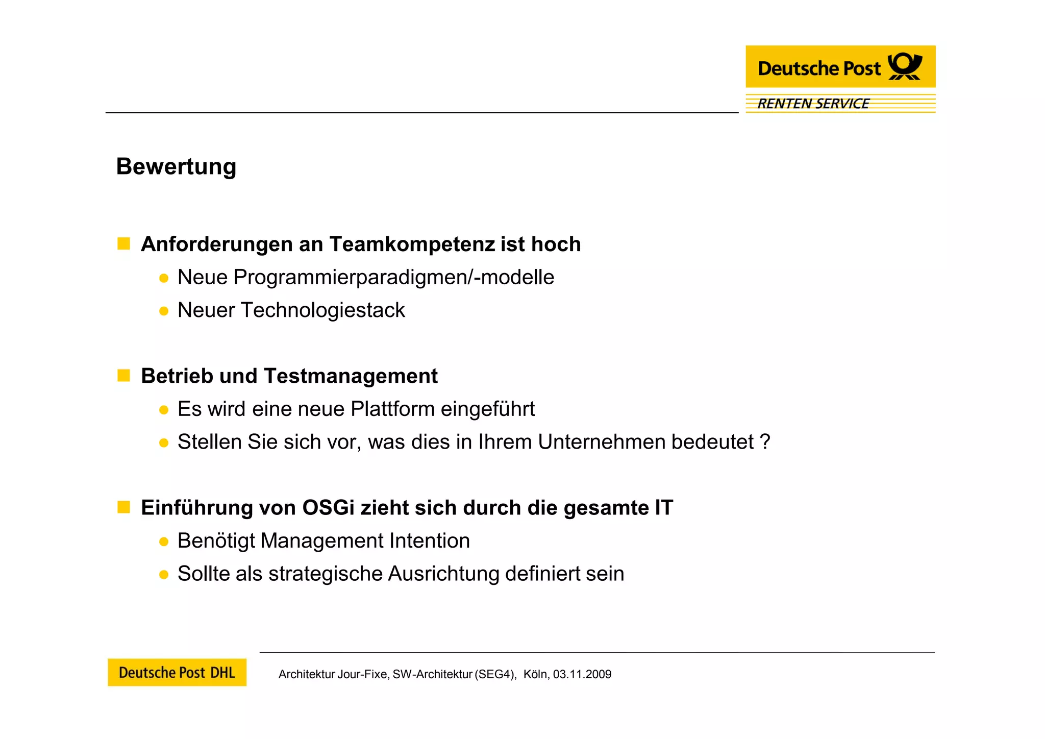Bewertung


 Anforderungen an Teamkompetenz ist hoch
   ● Neue Programmierparadigmen/-modelle
   ● Neuer Technologiestack


 Betrieb und Testmanagement
   ● Es wird eine neue Plattform eingeführt
   ● Stellen Sie sich vor, was dies in Ihrem Unternehmen bedeutet ?


 Einführung von OSGi zieht sich durch die gesamte IT
   ● Benötigt Management Intention
   ● Sollte als strategische Ausrichtung definiert sein



                Architektur Jour-Fixe, SW-Architektur (SEG4), Köln, 03.11.2009
 