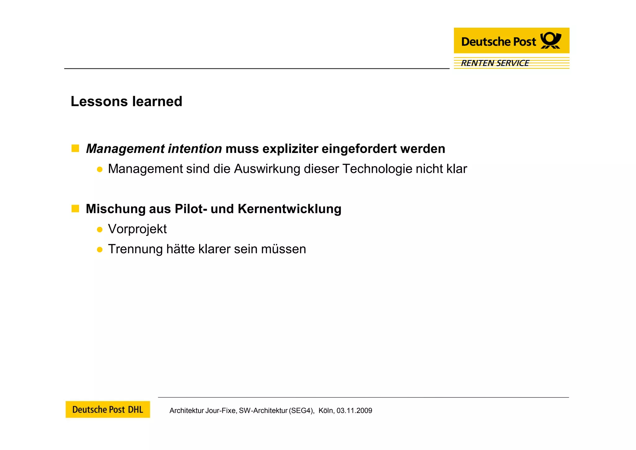 Lessons learned


 Management intention muss expliziter eingefordert werden
   ● Management sind die Auswirkung dieser Technologie nicht klar


 Mischung aus Pilot- und Kernentwicklung
   ● Vorprojekt
   ● Trennung hätte klarer sein müssen




                  Architektur Jour-Fixe, SW-Architektur (SEG4), Köln, 03.11.2009
 