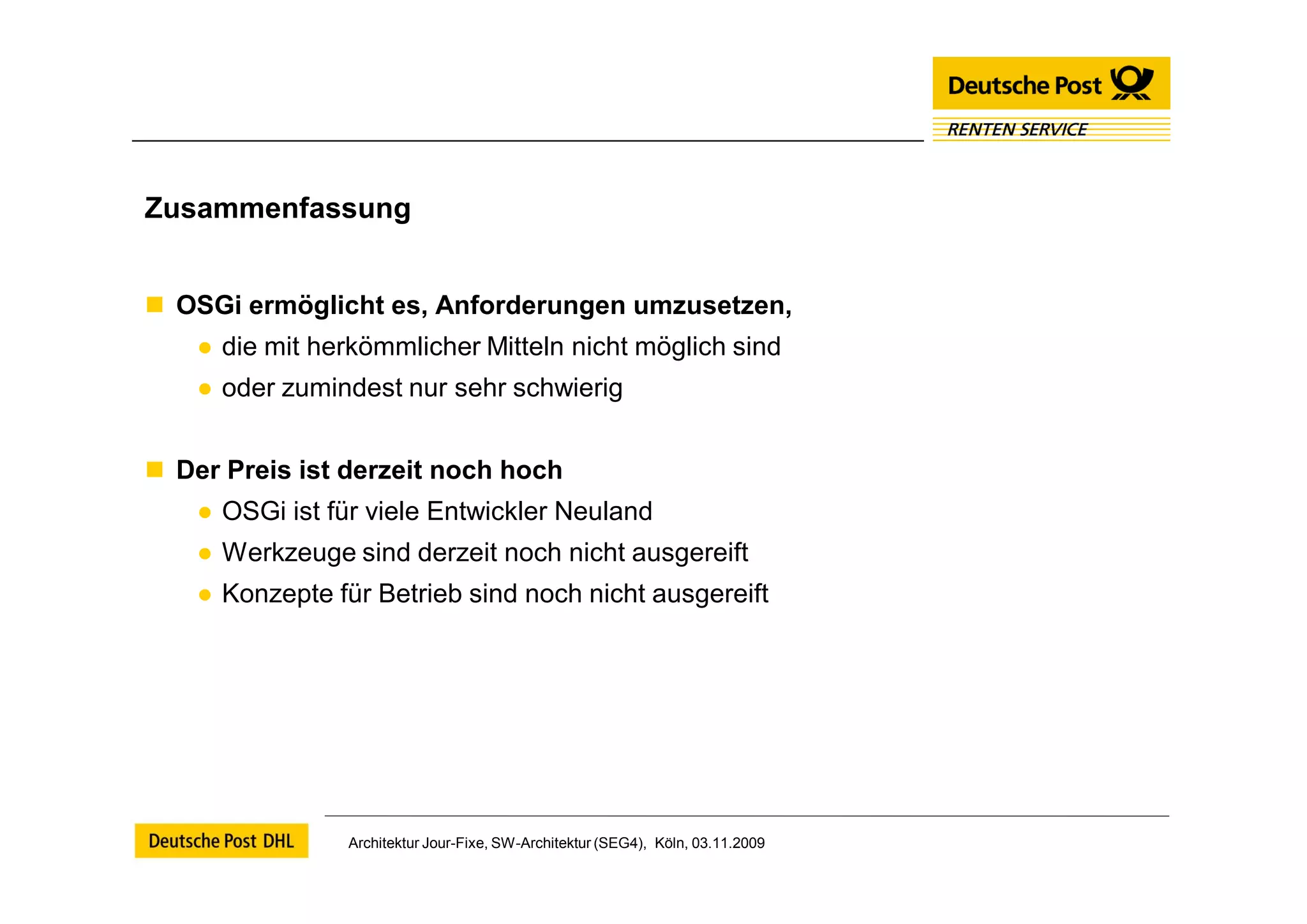 Zusammenfassung


 OSGi ermöglicht es, Anforderungen umzusetzen,
    ● die mit herkömmlicher Mitteln nicht möglich sind
    ● oder zumindest nur sehr schwierig


 Der Preis ist derzeit noch hoch
    ● OSGi ist für viele Entwickler Neuland
    ● Werkzeuge sind derzeit noch nicht ausgereift
    ● Konzepte für Betrieb sind noch nicht ausgereift




                Architektur Jour-Fixe, SW-Architektur (SEG4), Köln, 03.11.2009
 