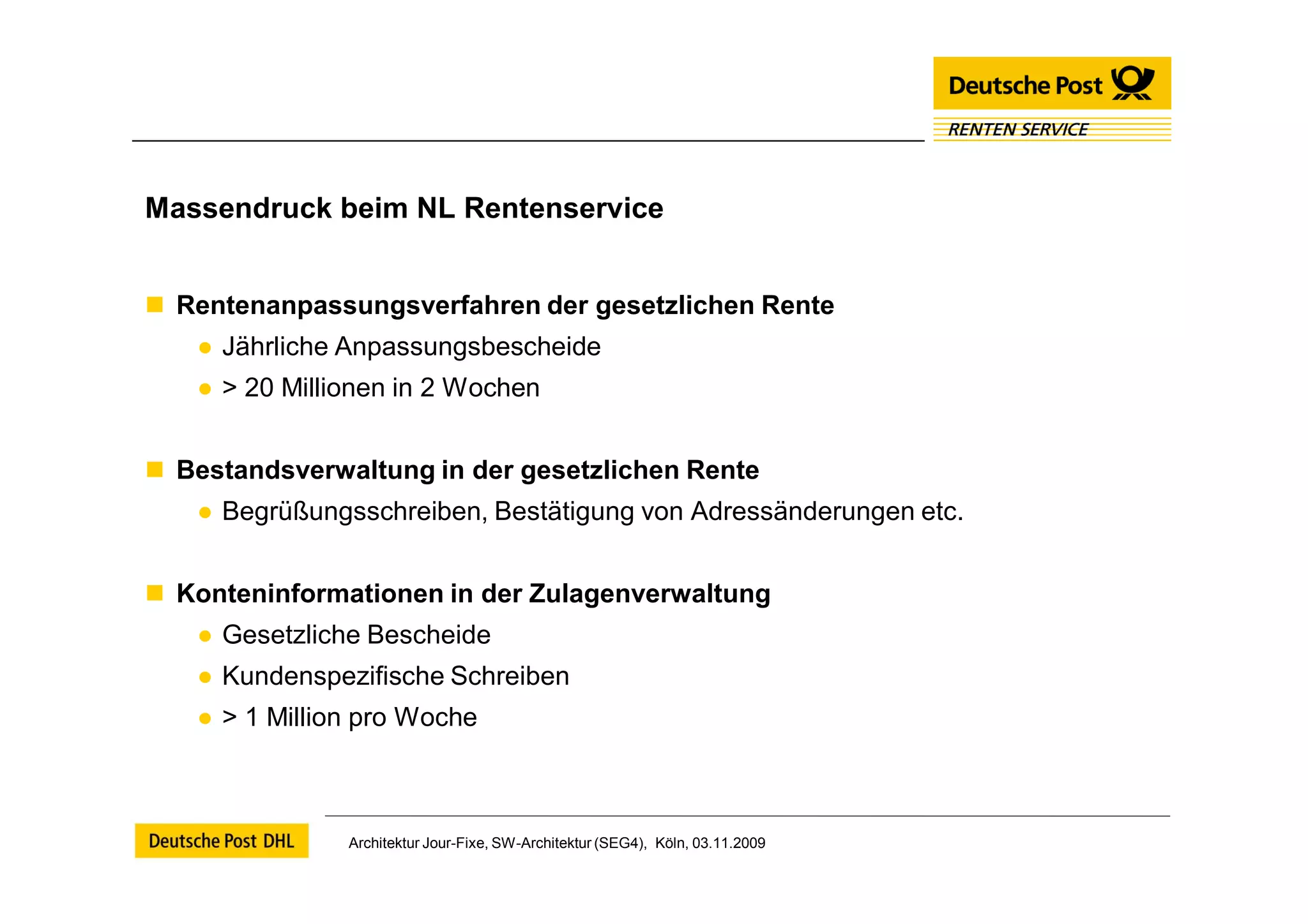 Massendruck beim NL Rentenservice


 Rentenanpassungsverfahren der gesetzlichen Rente
   ● Jährliche Anpassungsbescheide
   ● > 20 Millionen in 2 Wochen


 Bestandsverwaltung in der gesetzlichen Rente
   ● Begrüßungsschreiben, Bestätigung von Adressänderungen etc.


 Konteninformationen in der Zulagenverwaltung
   ● Gesetzliche Bescheide
   ● Kundenspezifische Schreiben
   ● > 1 Million pro Woche



               Architektur Jour-Fixe, SW-Architektur (SEG4), Köln, 03.11.2009
 