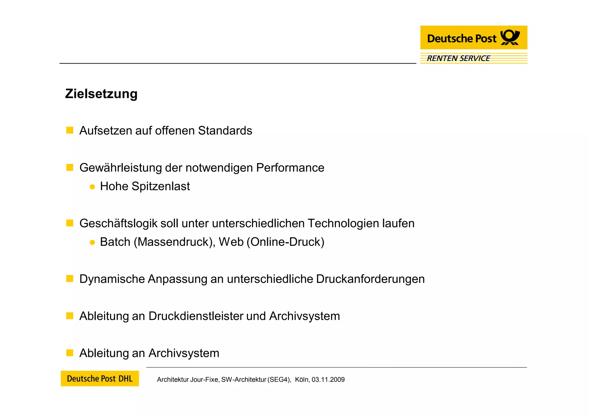Zielsetzung

 Aufsetzen auf offenen Standards


 Gewährleistung der notwendigen Performance
    ● Hohe Spitzenlast


 Geschäftslogik soll unter unterschiedlichen Technologien laufen
    ● Batch (Massendruck), Web (Online-Druck)


 Dynamische Anpassung an unterschiedliche Druckanforderungen


 Ableitung an Druckdienstleister und Archivsystem


 Ableitung an Archivsystem

                 Architektur Jour-Fixe, SW-Architektur (SEG4), Köln, 03.11.2009
 