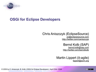 OSGi for Eclipse Developers


                                                      Chris Aniszczyk (EclipseSource)
                                                                                         zx@eclipsesource.com
                                                                                   http://twitter.com/caniszczyk

                                                                                    Bernd Kolb (SAP)
                                                                                           bernd.kolb@sap.com
                                                                                    http://twitter.com/berndkolb


                                                                        Martin Lippert (it-agile)
                                                                                              lippert@acm.org


© 2009 by C. Aniszczyk, B. Kolb | OSGi for Eclipse Developers | April 23rd, 2009
 