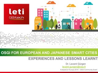 OSGI FOR EUROPEAN AND JAPANESE SMART CITIES
EclipseCon Europa 2016 - OSGi Community Event
Dr. Levent Gürgen
levent.gurgen@cea.fr
EXPERIENCES AND LESSONS LEARNT
 