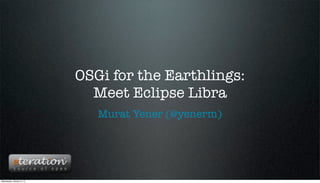 OSGi for the Earthlings:
                             Meet Eclipse Libra
                              Murat Yener (@yenerm)




Wednesday, October 3, 12
 
