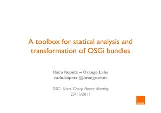 A toolbox for statical analysis and
transformation of OSGi bundles

        Radu Kopetz – Orange Labs
        radu.kopetz @orange.com

        OSGi Users’ Group France Meeting
                 25/11/2011
 