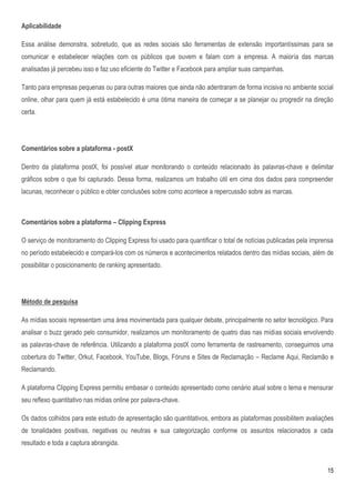 Aplicabilidade

Essa análise demonstra, sobretudo, que as redes sociais são ferramentas de extensão importantíssimas para se
comunicar e estabelecer relações com os públicos que ouvem e falam com a empresa. A maioria das marcas
analisadas já percebeu isso e faz uso eficiente do Twitter e Facebook para ampliar suas campanhas.

Tanto para empresas pequenas ou para outras maiores que ainda não adentraram de forma incisiva no ambiente social
online, olhar para quem já está estabelecido é uma ótima maneira de começar a se planejar ou progredir na direção
certa.




Comentários sobre a plataforma - postX

Dentro da plataforma postX, foi possível atuar monitorando o conteúdo relacionado às palavras-chave e delimitar
gráficos sobre o que foi capturado. Dessa forma, realizamos um trabalho útil em cima dos dados para compreender
lacunas, reconhecer o público e obter conclusões sobre como acontece a repercussão sobre as marcas.



Comentários sobre a plataforma – Clipping Express

O serviço de monitoramento do Clipping Express foi usado para quantificar o total de notícias publicadas pela imprensa
no período estabelecido e compará-los com os números e acontecimentos relatados dentro das mídias sociais, além de
possibilitar o posicionamento de ranking apresentado.




Método de pesquisa

As mídias sociais representam uma área movimentada para qualquer debate, principalmente no setor tecnológico. Para
analisar o buzz gerado pelo consumidor, realizamos um monitoramento de quatro dias nas mídias sociais envolvendo
as palavras-chave de referência. Utilizando a plataforma postX como ferramenta de rastreamento, conseguimos uma
cobertura do Twitter, Orkut, Facebook, YouTube, Blogs, Fóruns e Sites de Reclamação – Reclame Aqui, Reclamão e
Reclamando.

A plataforma Clipping Express permitiu embasar o conteúdo apresentado como cenário atual sobre o tema e mensurar
seu reflexo quantitativo nas mídias online por palavra-chave.

Os dados colhidos para este estudo de apresentação são quantitativos, embora as plataformas possibilitem avaliações
de tonalidades positivas, negativas ou neutras e sua categorização conforme os assuntos relacionados a cada
resultado e toda a captura abrangida.


                                                                                                                   15
 