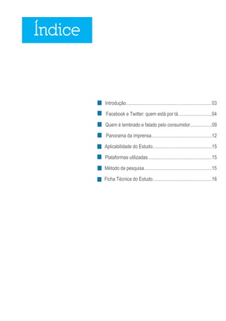 Índice



         Introdução.......................................................................03

         Facebook e Twitter: quem está por lá............................04

         Quem é lembrado e falado pelo consumidor..................09

         Panorama da imprensa..................................................12

         Aplicabilidade do Estudo.................................................15

         Plataformas utilizadas.....................................................15

         Método de pesquisa........................................................15

         Ficha Técnica do Estudo.................................................16




                                                                                       2
 
