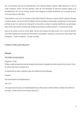 Em um comparativo, 60% são de eletroeletrônicos, 30% indústrias digitais e apenas a B2W representa os 10% do
varejo. Entretanto, mesmo com essa definição, existe até uma dificuldade de diferenciar indústrias digitais e de
eletroeletrônicos: HP e LG, por exemplo, vendem várias categorias de produto semelhantes, com a exceção de que a
HP é mais focada em informática.

Existe também o caso da LG: se somadas as duas sedes (Taubaté e Manaus), a empresa obteria a segundo colocação
no total de vendas, com cerca de US$ 3,6 bilhões. Para fins de análise de repercussão, consideramos a LG de maneira
unificada, já que nem imprensa (de modo geral) ou consumidor se referem à empresa identificando sua sede/região.
Assim sendo, para manter um total de dez, também acrescentamos à análise a Ericsson, 11ª empresa em vendas.

Hoje em dia, quando se fala em mundo digital, não tem como escapar das redes sociais. Com o intuito de descobrir
como estas empresas têm colocado tais ferramentas em seu benefício, analisamos o uso das duas mídias sociais mais
emergentes — Twitter e Facebook — de cada uma delas.




Facebook e Twitter: quem está por lá?




Samsung

http://twitter.com/samsungbrasil

Seguidores: 12.952
Práticas: usado principalmente para alimentação de promoções, divulgação de eventos e patrocínios da marca. Pouco
ou nada se fala sobre os produtos em si.

No atendimento ao cliente, responde e pede mais detalhes por Direct Message.

Facebook

http://www.facebook.com/palpitesamsung

Fãs: 2.718.

Uma página exclusiva para a promoção #palpitesamsung. Possui algum conteúdo relativo ao Galaxy Tab (prêmio da
promoção). Também não tem comunicação institucional.




                                                                                                                    4
 