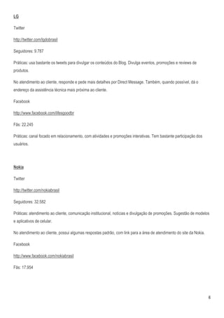 LG

Twitter

http://twitter.com/lgdobrasil

Seguidores: 9.787

Práticas: usa bastante os tweets para divulgar os conteúdos do Blog. Divulga eventos, promoções e reviews de
produtos.

No atendimento ao cliente, responde e pede mais detalhes por Direct Message. Também, quando possível, dá o
endereço da assistência técnica mais próxima ao cliente.

Facebook

http://www.facebook.com/lifesgoodbr

Fãs: 22.245

Práticas: canal focado em relacionamento, com atividades e promoções interativas. Tem bastante participação dos
usuários.




Nokia

Twitter

http://twitter.com/nokiabrasil

Seguidores: 32.582

Práticas: atendimento ao cliente, comunicação institucional, notícias e divulgação de promoções. Sugestão de modelos
e aplicativos de celular.

No atendimento ao cliente, possui algumas respostas padrão, com link para a área de atendimento do site da Nokia.

Facebook

http://www.facebook.com/nokiabrasil

Fãs: 17.954




                                                                                                                    6
 