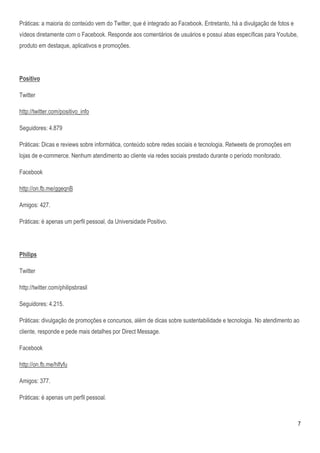 Práticas: a maioria do conteúdo vem do Twitter, que é integrado ao Facebook. Entretanto, há a divulgação de fotos e
vídeos diretamente com o Facebook. Responde aos comentários de usuários e possui abas específicas para Youtube,
produto em destaque, aplicativos e promoções.




Positivo

Twitter

http://twitter.com/positivo_info

Seguidores: 4.879

Práticas: Dicas e reviews sobre informática, conteúdo sobre redes sociais e tecnologia. Retweets de promoções em
lojas de e-commerce. Nenhum atendimento ao cliente via redes sociais prestado durante o período monitorado.

Facebook

http://on.fb.me/ggeqnB

Amigos: 427.

Práticas: é apenas um perfil pessoal, da Universidade Positivo.




Philips

Twitter

http://twitter.com/philipsbrasil

Seguidores: 4.215.

Práticas: divulgação de promoções e concursos, além de dicas sobre sustentabilidade e tecnologia. No atendimento ao
cliente, responde e pede mais detalhes por Direct Message.

Facebook

http://on.fb.me/hlfyfu

Amigos: 377.

Práticas: é apenas um perfil pessoal.



                                                                                                                      7
 