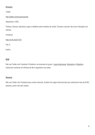 Ericsson

Twitter

http://twitter.com/sonyericssonbr

Seguidores: 2.653.

Práticas: tutoriais, aplicativos, jogos e detalhes sobre modelos de celular. Durante o período não houve interação com
clientes.

Facebook

http://on.fb.me/erTcVA

Fãs: 8.

Inativo.




B2W

Não usa Twitter nem Facebook. Entretanto, as empresas do grupo - Lojas Americanas, Submarino e Shoptime –
colecionam centenas de milhares de fãs e seguidores nas redes.




Siemens

Não usa Twitter nem Facebook para contas nacionais. Existem fan pages internacionais que colecionam mais de 8.000
pessoas, porém não são usadas.




                                                                                                                         8
 