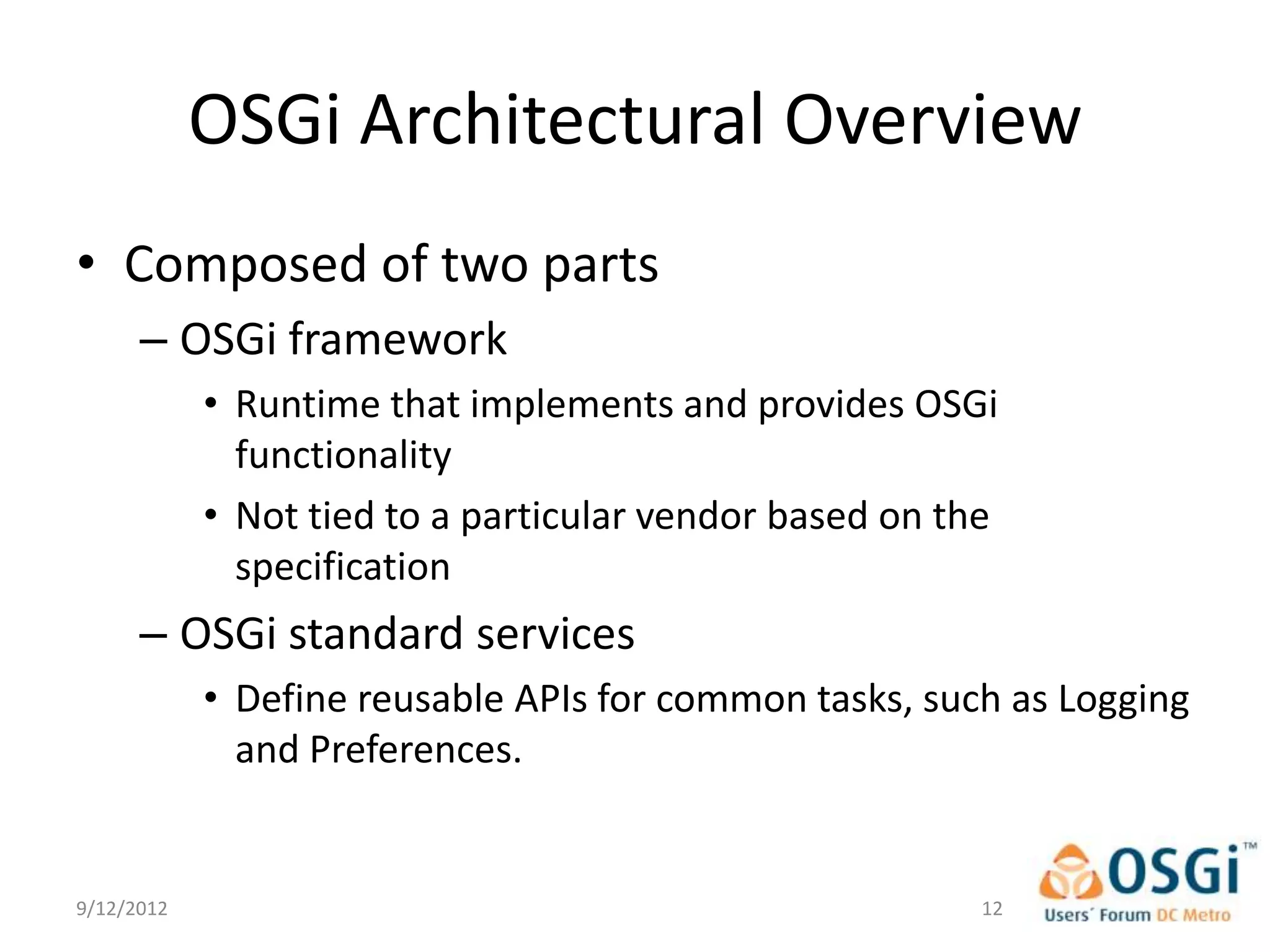 OSGi Architectural Overview
• Composed of two parts
      – OSGi framework
            • Runtime that implements and provides OSGi
              functionality
            • Not tied to a particular vendor based on the
              specification
      – OSGi standard services
            • Define reusable APIs for common tasks, such as Logging
              and Preferences.


9/12/2012                                                12
 