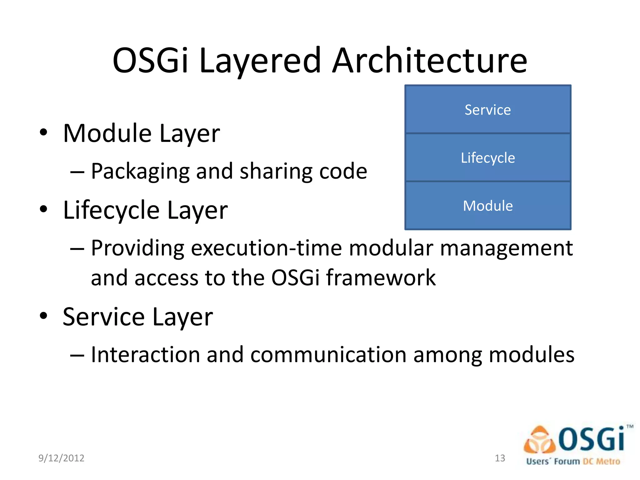 OSGi Layered Architecture
                                         Service
• Module Layer
                                        Lifecycle
      – Packaging and sharing code
• Lifecycle Layer                        Module

      – Providing execution-time modular management
        and access to the OSGi framework
• Service Layer
      – Interaction and communication among modules


9/12/2012                                    13
 