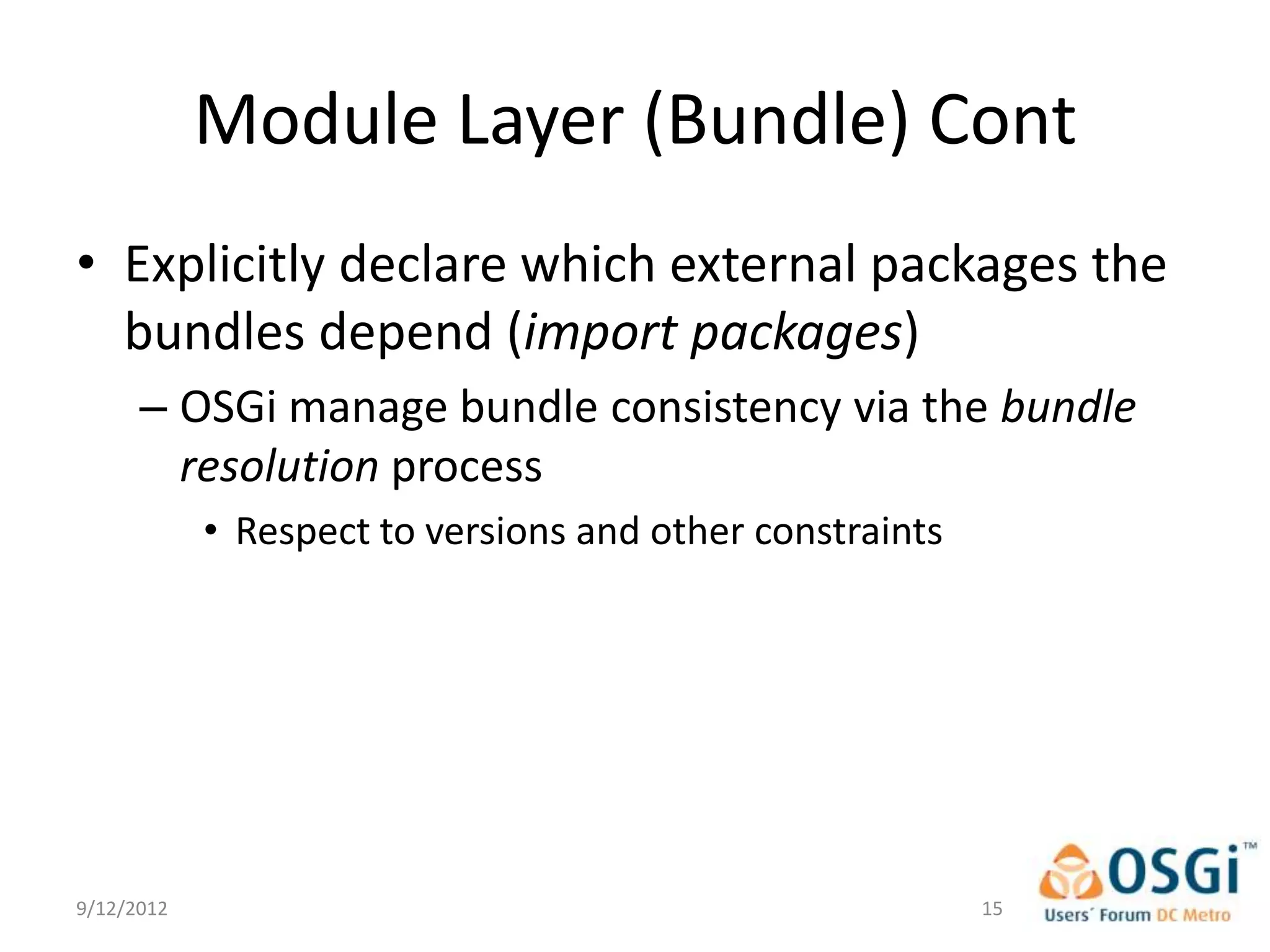 Module Layer (Bundle) Cont
• Explicitly declare which external packages the
  bundles depend (import packages)
      – OSGi manage bundle consistency via the bundle
        resolution process
            • Respect to versions and other constraints




9/12/2012                                                 15
 