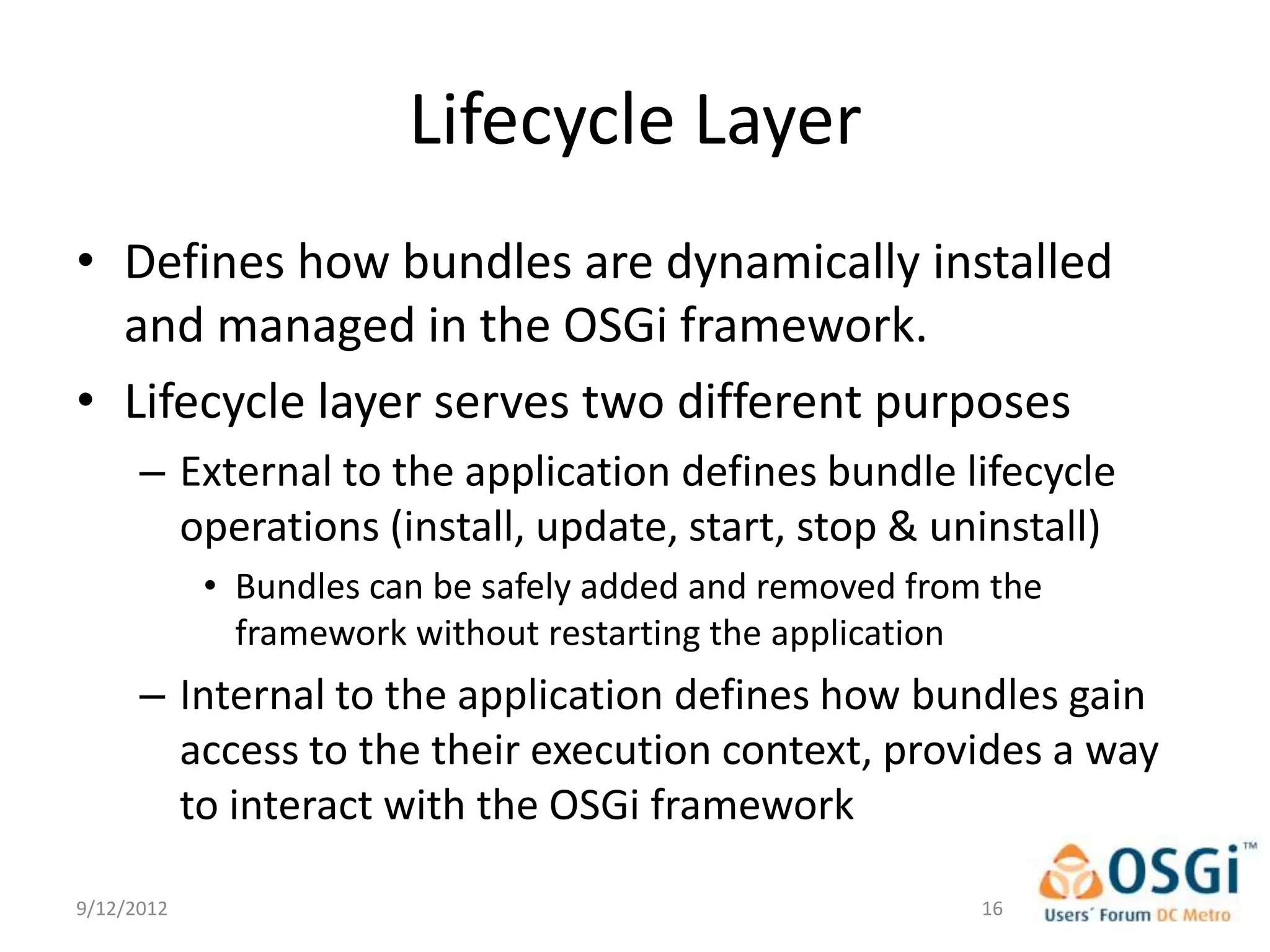 Lifecycle Layer
• Defines how bundles are dynamically installed
  and managed in the OSGi framework.
• Lifecycle layer serves two different purposes
      – External to the application defines bundle lifecycle
        operations (install, update, start, stop & uninstall)
            • Bundles can be safely added and removed from the
              framework without restarting the application
      – Internal to the application defines how bundles gain
        access to the their execution context, provides a way
        to interact with the OSGi framework

9/12/2012                                                 16
 