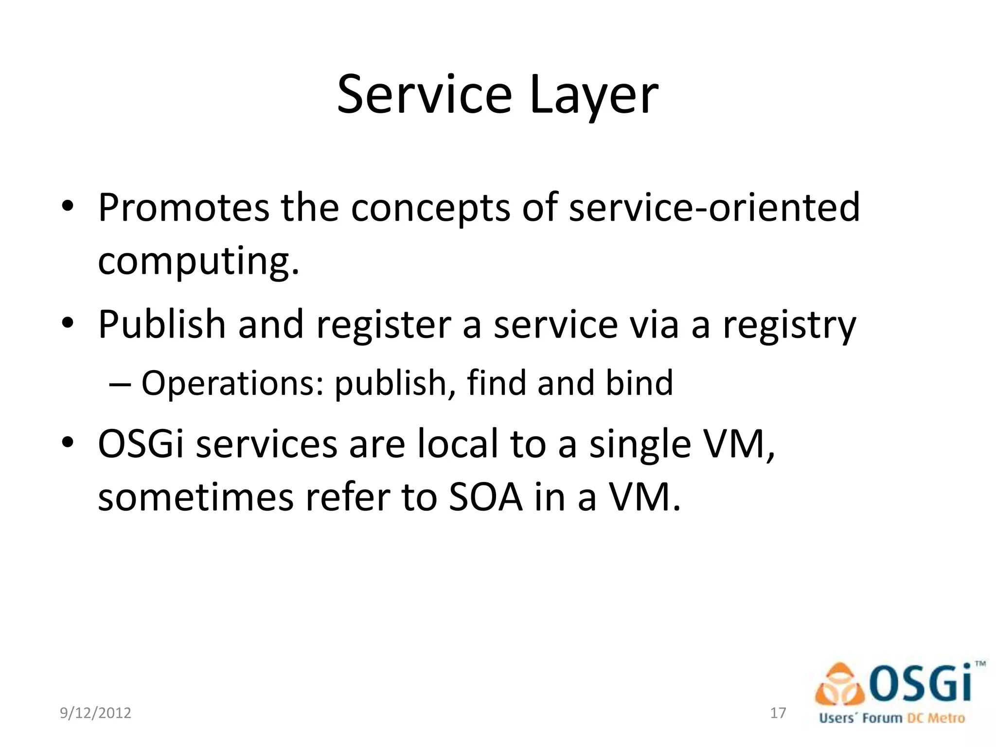 Service Layer
• Promotes the concepts of service-oriented
  computing.
• Publish and register a service via a registry
      – Operations: publish, find and bind
• OSGi services are local to a single VM,
  sometimes refer to SOA in a VM.



9/12/2012                                    17
 