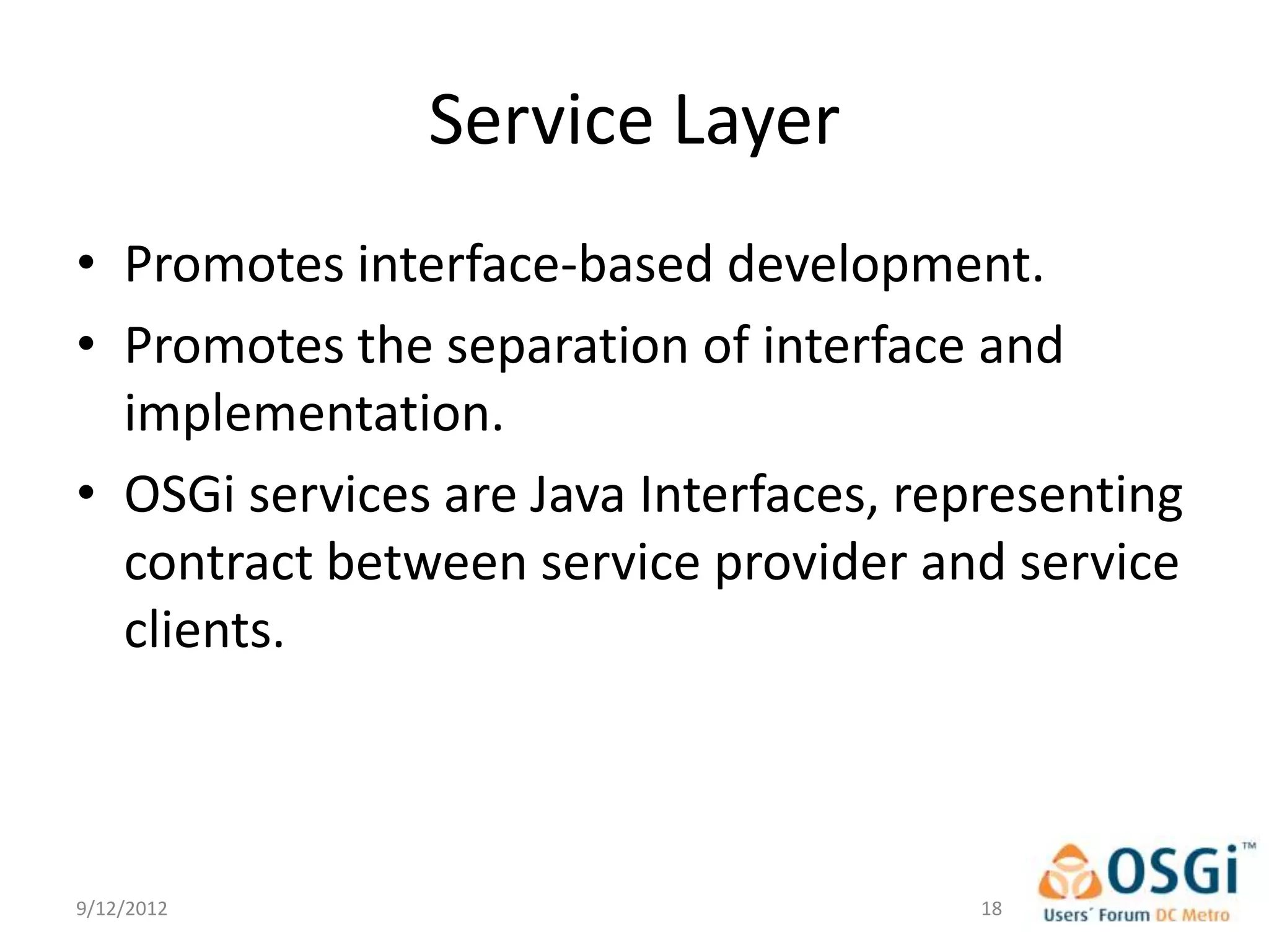 Service Layer
• Promotes interface-based development.
• Promotes the separation of interface and
  implementation.
• OSGi services are Java Interfaces, representing
  contract between service provider and service
  clients.



9/12/2012                               18
 