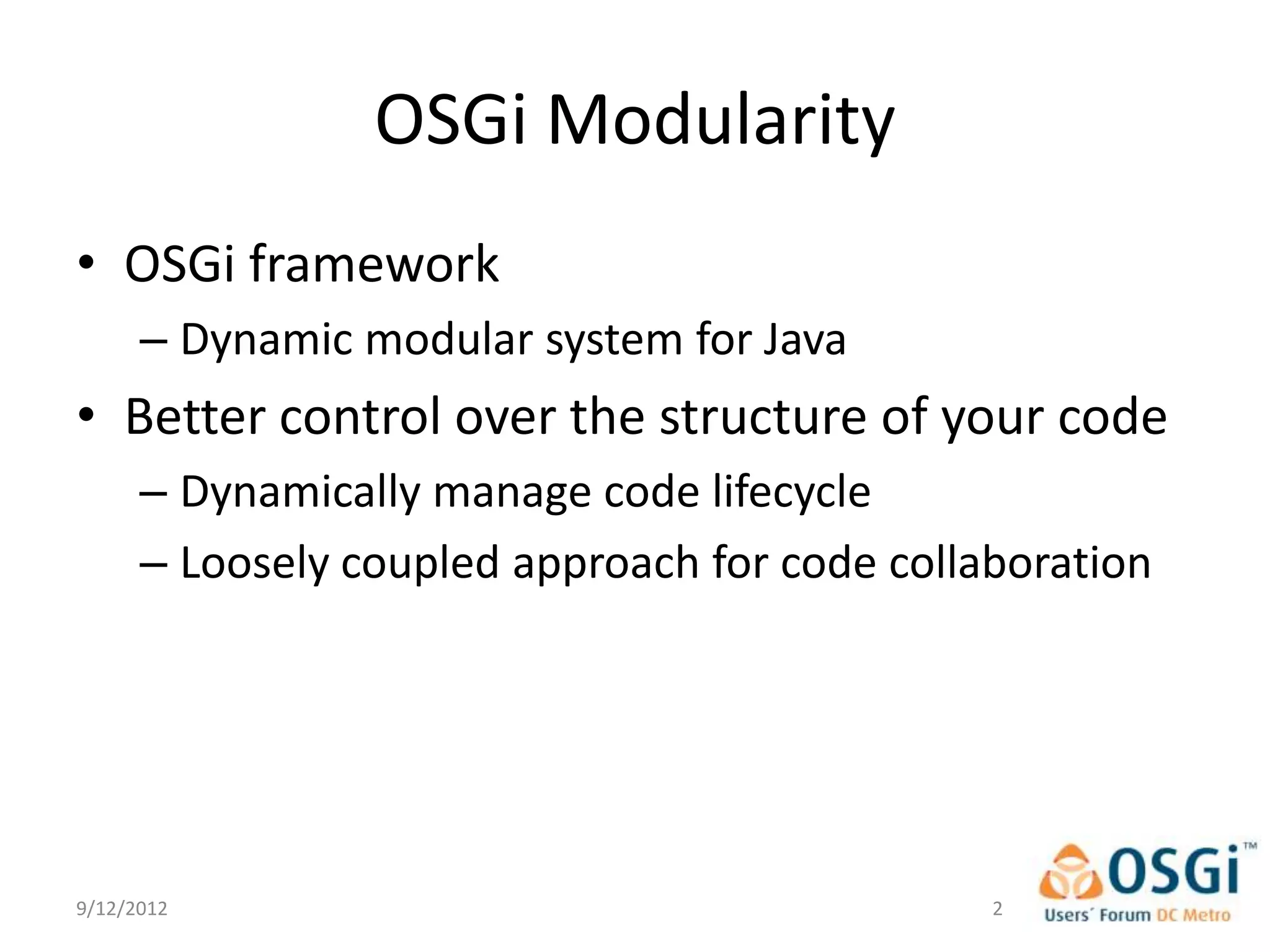 OSGi Modularity
• OSGi framework
      – Dynamic modular system for Java
• Better control over the structure of your code
      – Dynamically manage code lifecycle
      – Loosely coupled approach for code collaboration




9/12/2012                                      2
 