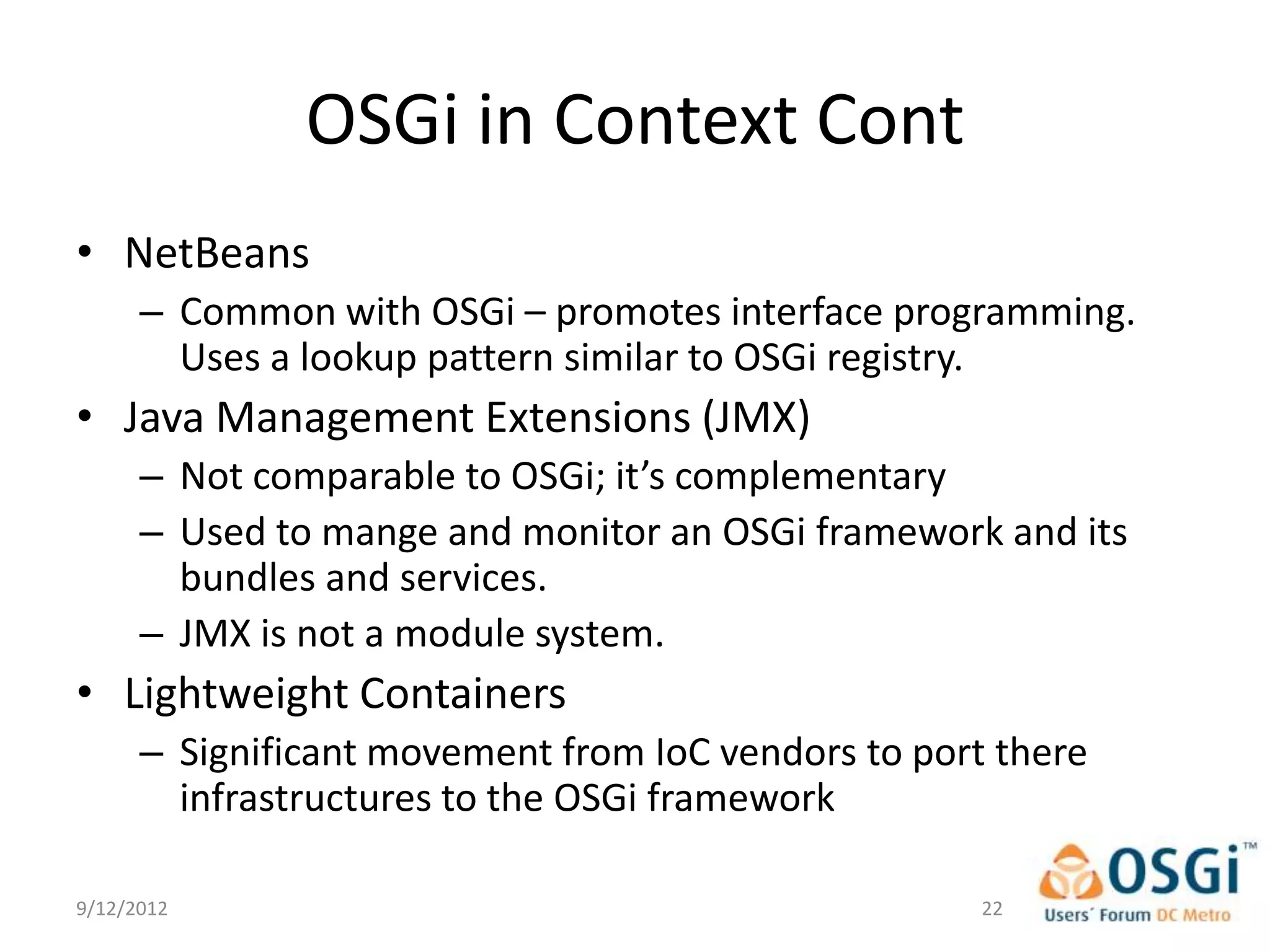OSGi in Context Cont
• NetBeans
      – Common with OSGi – promotes interface programming.
        Uses a lookup pattern similar to OSGi registry.
• Java Management Extensions (JMX)
      – Not comparable to OSGi; it’s complementary
      – Used to mange and monitor an OSGi framework and its
        bundles and services.
      – JMX is not a module system.
• Lightweight Containers
      – Significant movement from IoC vendors to port there
        infrastructures to the OSGi framework

9/12/2012                                            22
 