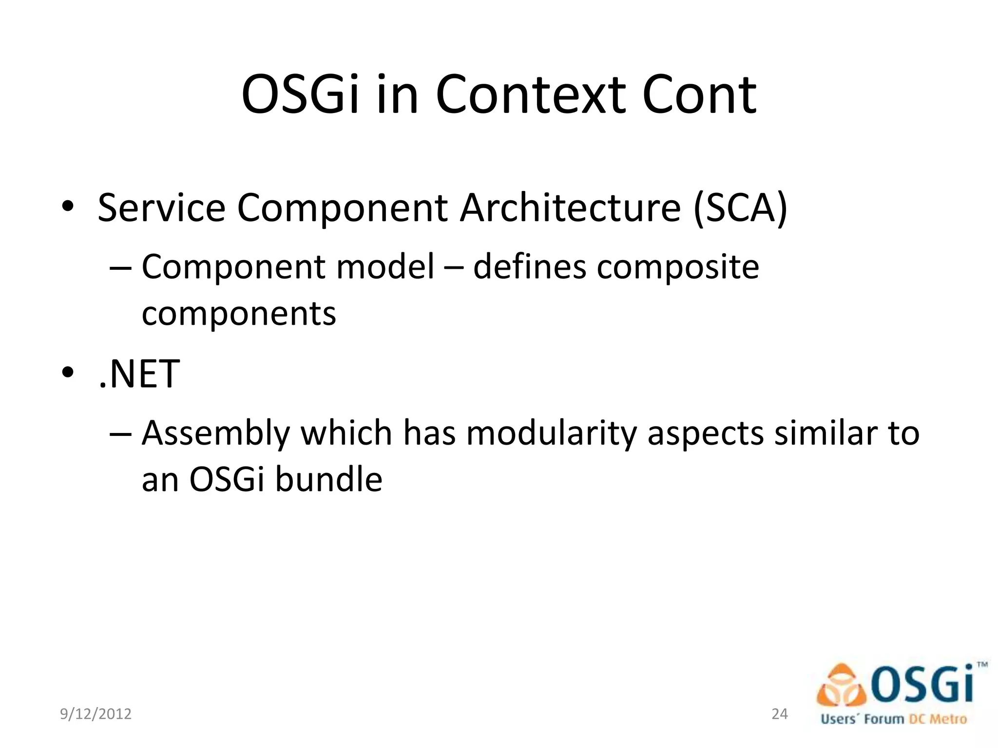 OSGi in Context Cont
• Service Component Architecture (SCA)
      – Component model – defines composite
        components
• .NET
      – Assembly which has modularity aspects similar to
        an OSGi bundle




9/12/2012                                     24
 
