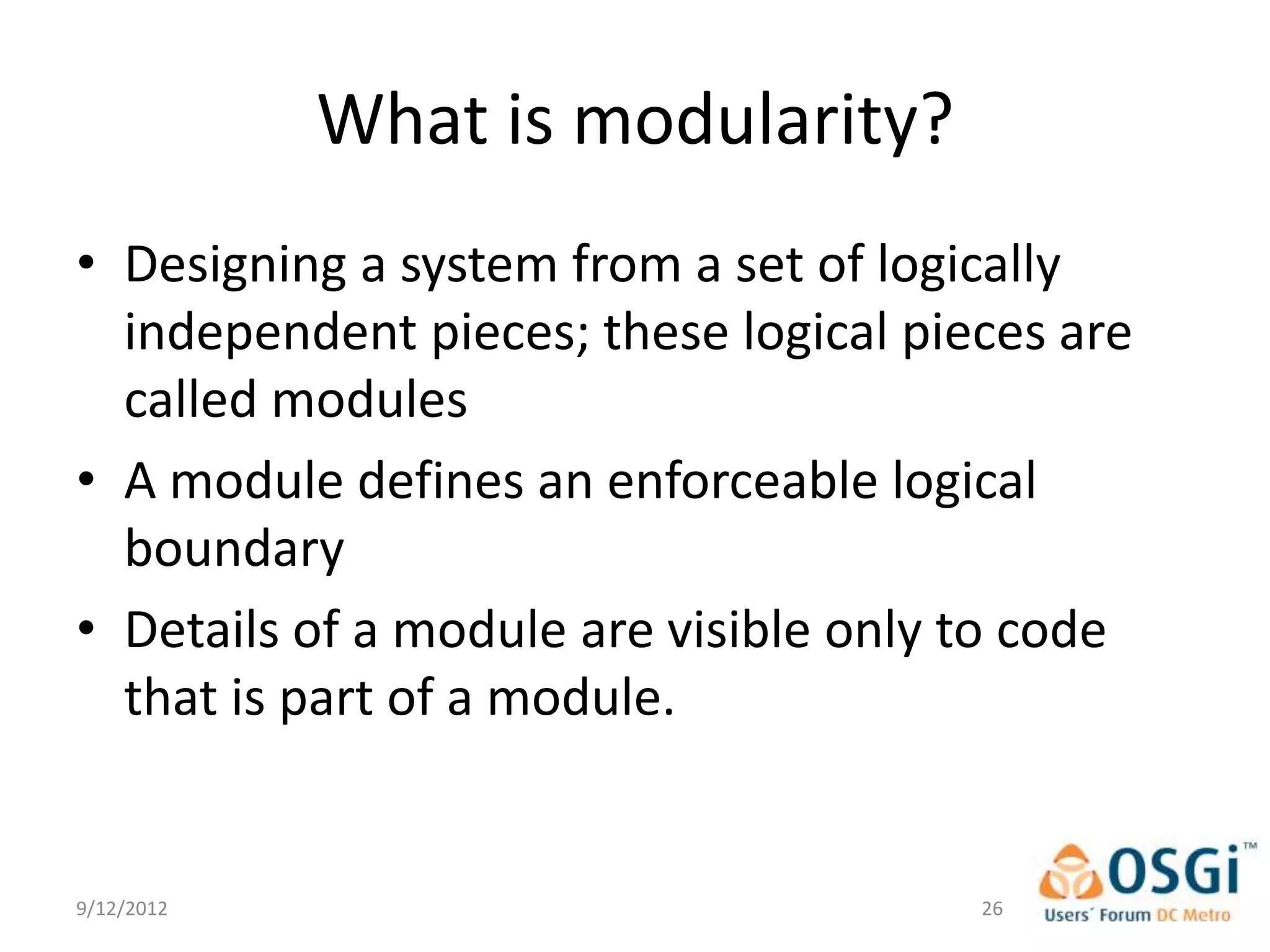 What is modularity?
• Designing a system from a set of logically
  independent pieces; these logical pieces are
  called modules
• A module defines an enforceable logical
  boundary
• Details of a module are visible only to code
  that is part of a module.


9/12/2012                              26
 