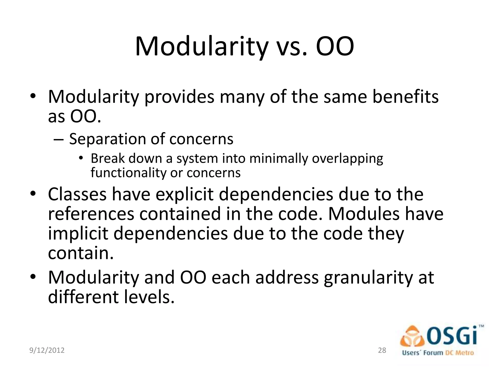 Modularity vs. OO
• Modularity provides many of the same benefits
  as OO.
      – Separation of concerns
            • Break down a system into minimally overlapping
              functionality or concerns
• Classes have explicit dependencies due to the
  references contained in the code. Modules have
  implicit dependencies due to the code they
  contain.
• Modularity and OO each address granularity at
  different levels.

9/12/2012                                                  28
 