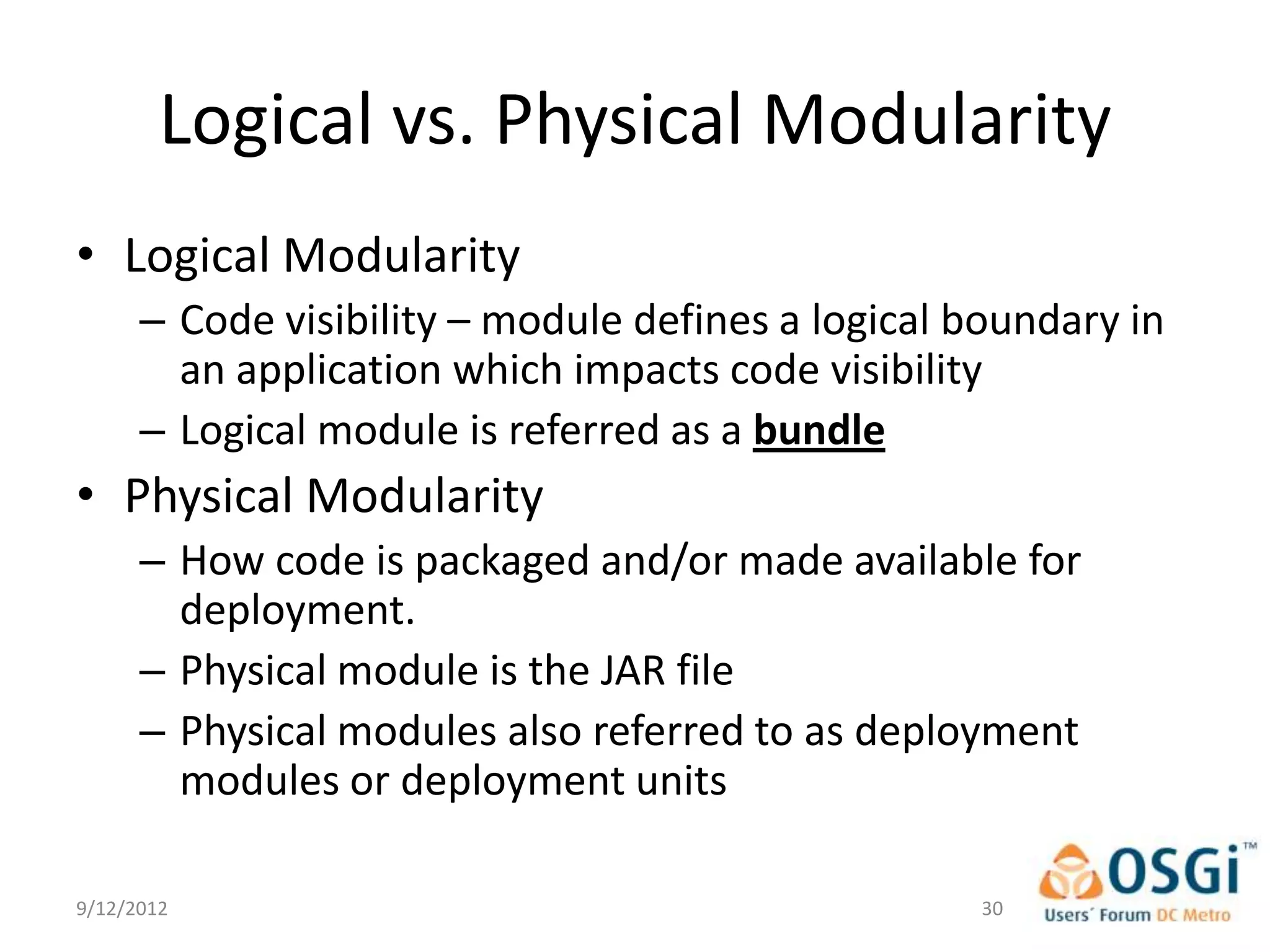 Logical vs. Physical Modularity
• Logical Modularity
      – Code visibility – module defines a logical boundary in
        an application which impacts code visibility
      – Logical module is referred as a bundle
• Physical Modularity
      – How code is packaged and/or made available for
        deployment.
      – Physical module is the JAR file
      – Physical modules also referred to as deployment
        modules or deployment units

9/12/2012                                          30
 
