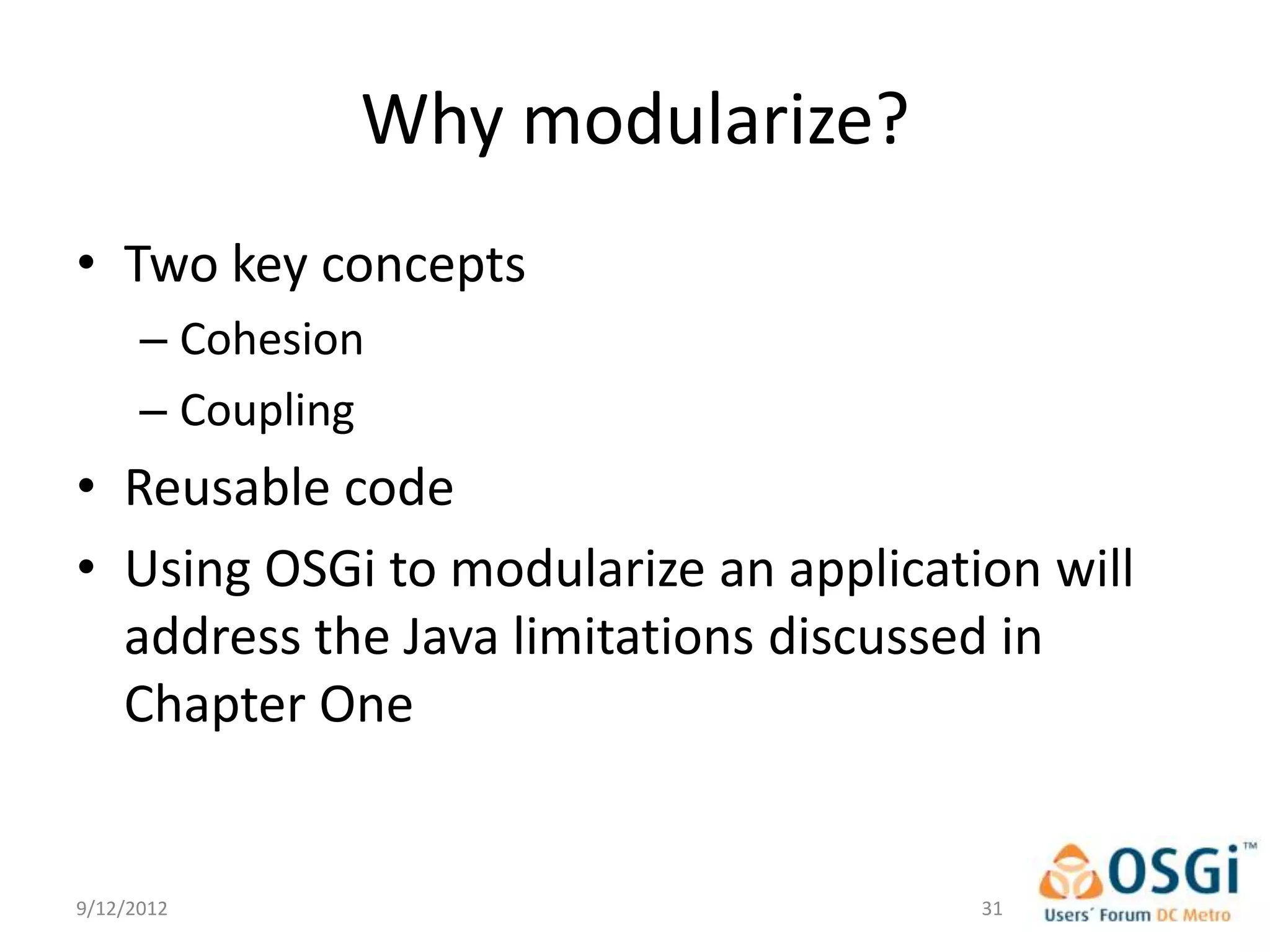 Why modularize?
• Two key concepts
      – Cohesion
      – Coupling
• Reusable code
• Using OSGi to modularize an application will
  address the Java limitations discussed in
  Chapter One


9/12/2012                              31
 