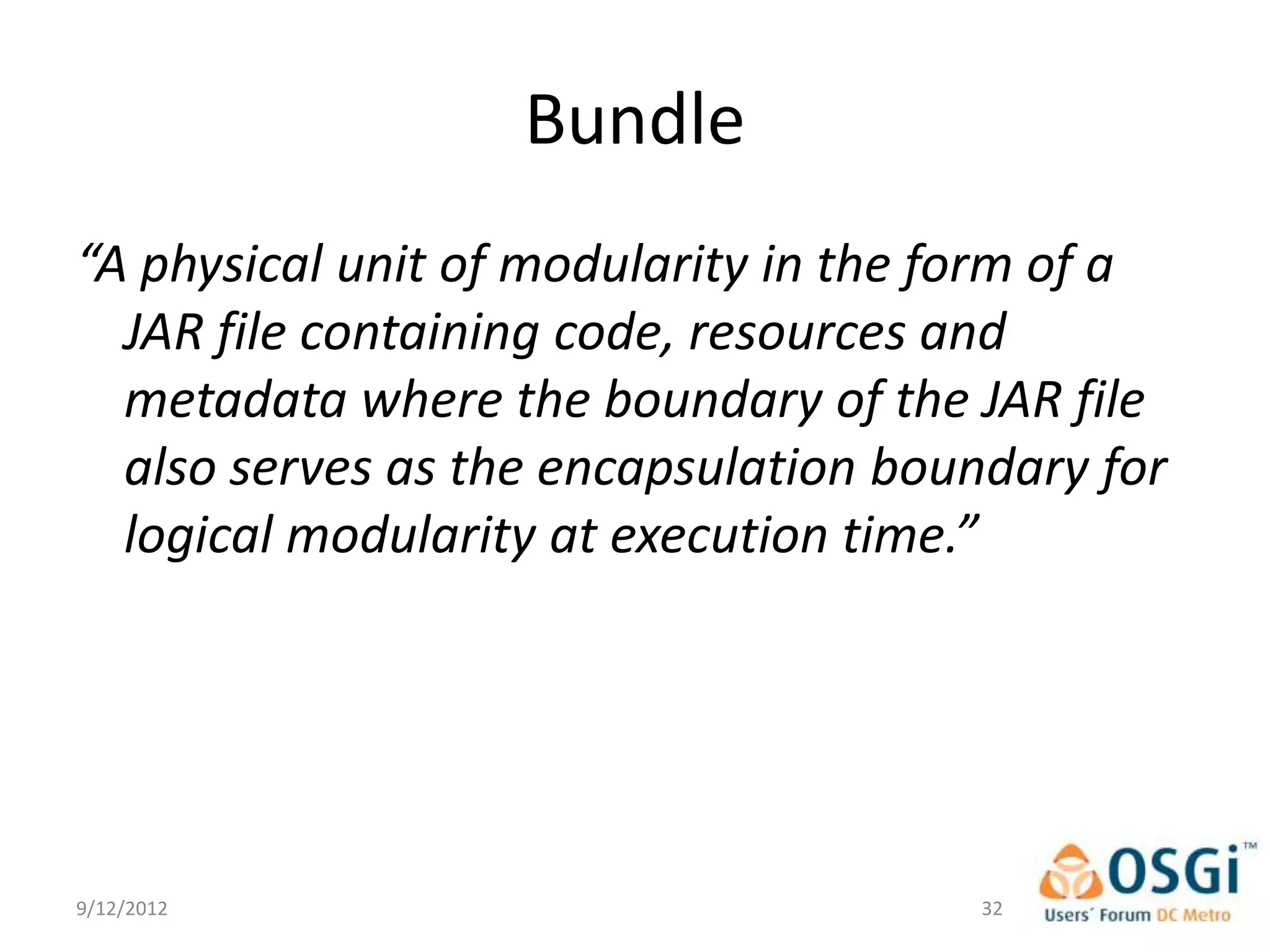 Bundle
“A physical unit of modularity in the form of a
  JAR file containing code, resources and
  metadata where the boundary of the JAR file
  also serves as the encapsulation boundary for
  logical modularity at execution time.”




9/12/2012                              32
 