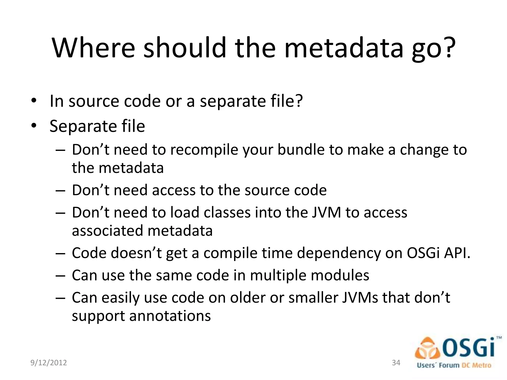 Where should the metadata go?
• In source code or a separate file?
• Separate file
      – Don’t need to recompile your bundle to make a change to
        the metadata
      – Don’t need access to the source code
      – Don’t need to load classes into the JVM to access
        associated metadata
      – Code doesn’t get a compile time dependency on OSGi API.
      – Can use the same code in multiple modules
      – Can easily use code on older or smaller JVMs that don’t
        support annotations

9/12/2012                                           34
 