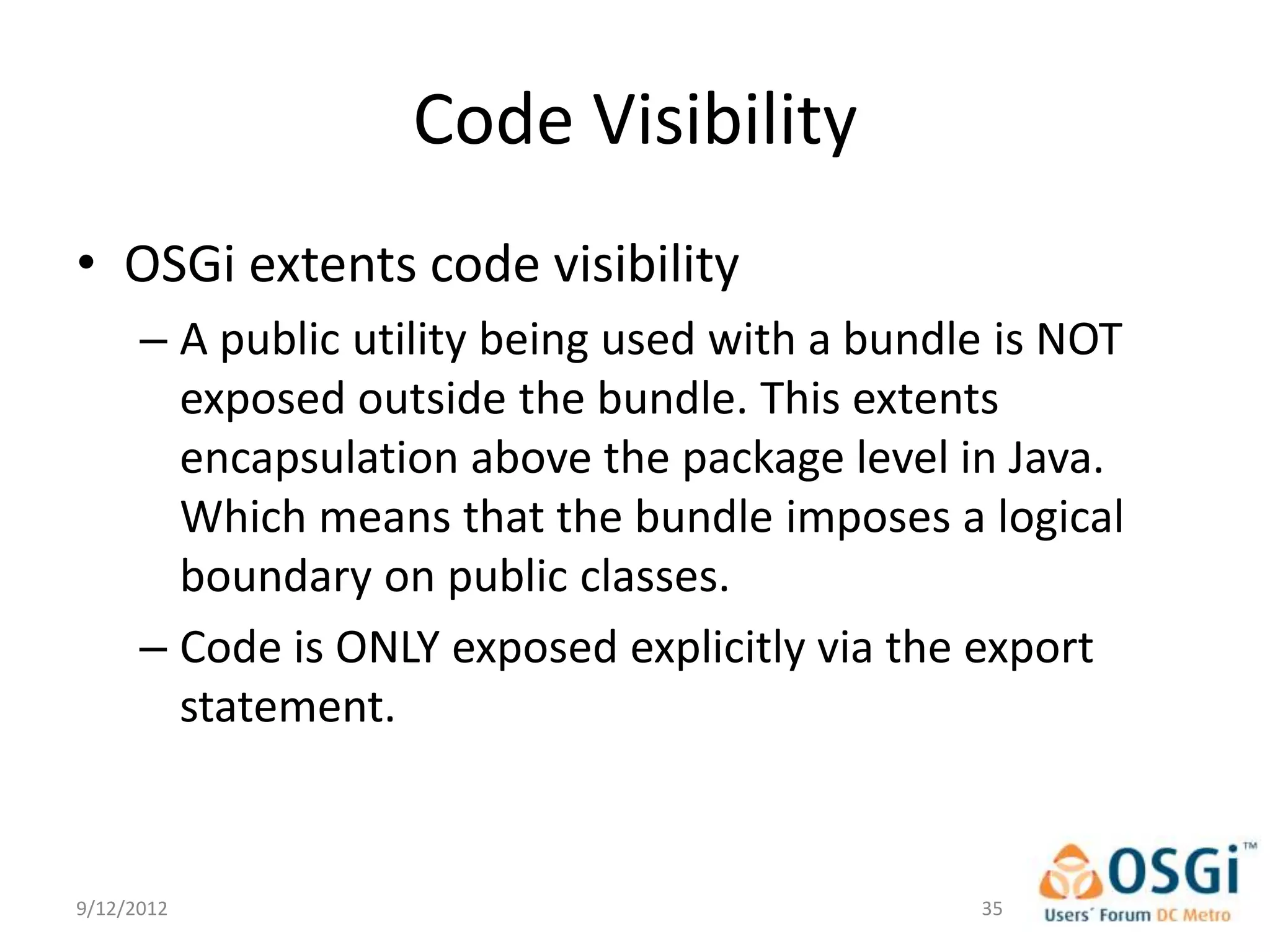 Code Visibility
• OSGi extents code visibility
      – A public utility being used with a bundle is NOT
        exposed outside the bundle. This extents
        encapsulation above the package level in Java.
        Which means that the bundle imposes a logical
        boundary on public classes.
      – Code is ONLY exposed explicitly via the export
        statement.


9/12/2012                                       35
 