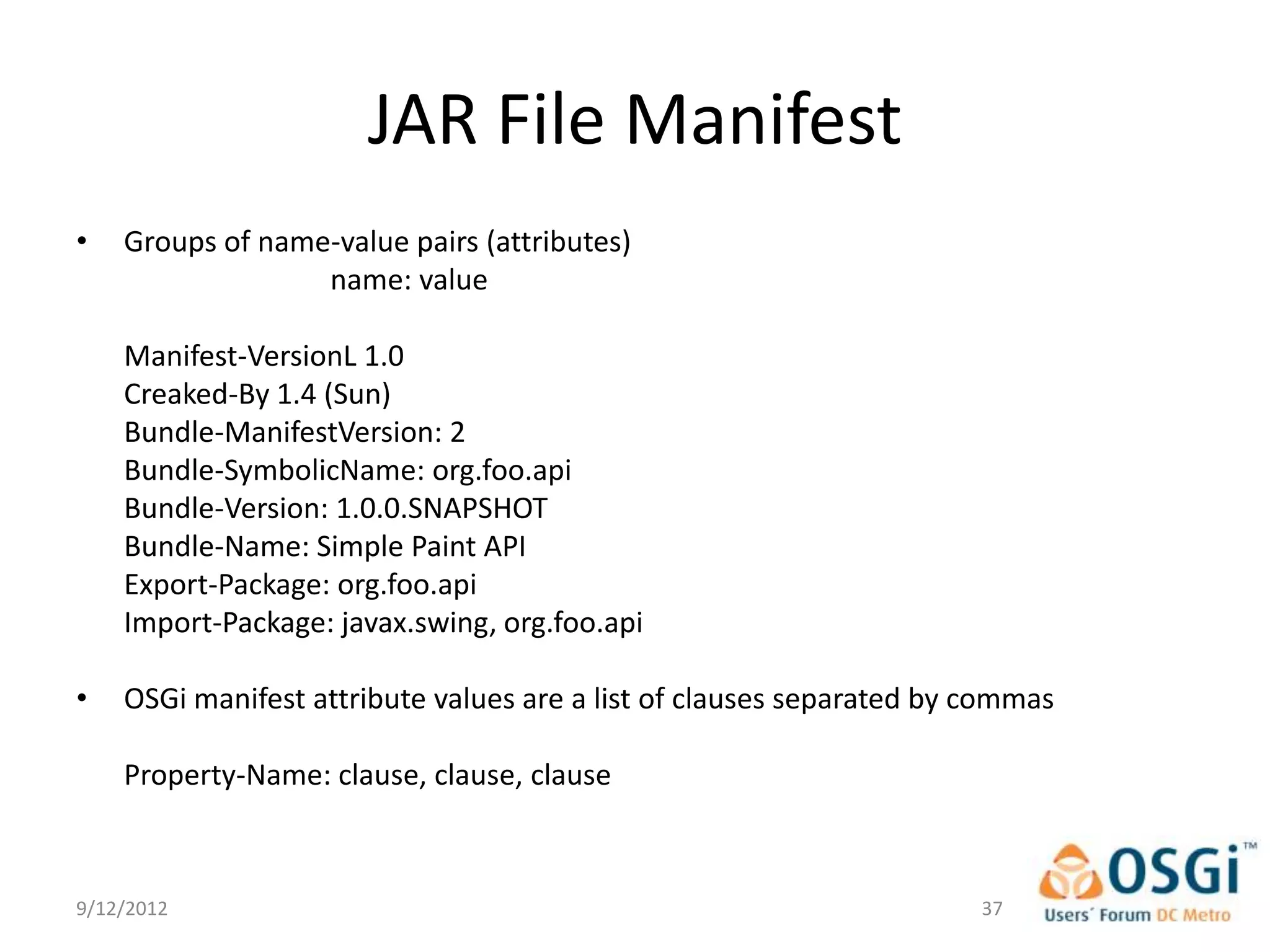JAR File Manifest
•   Groups of name-value pairs (attributes)
                  name: value

    Manifest-VersionL 1.0
    Creaked-By 1.4 (Sun)
    Bundle-ManifestVersion: 2
    Bundle-SymbolicName: org.foo.api
    Bundle-Version: 1.0.0.SNAPSHOT
    Bundle-Name: Simple Paint API
    Export-Package: org.foo.api
    Import-Package: javax.swing, org.foo.api

•   OSGi manifest attribute values are a list of clauses separated by commas

    Property-Name: clause, clause, clause



9/12/2012                                                             37
 
