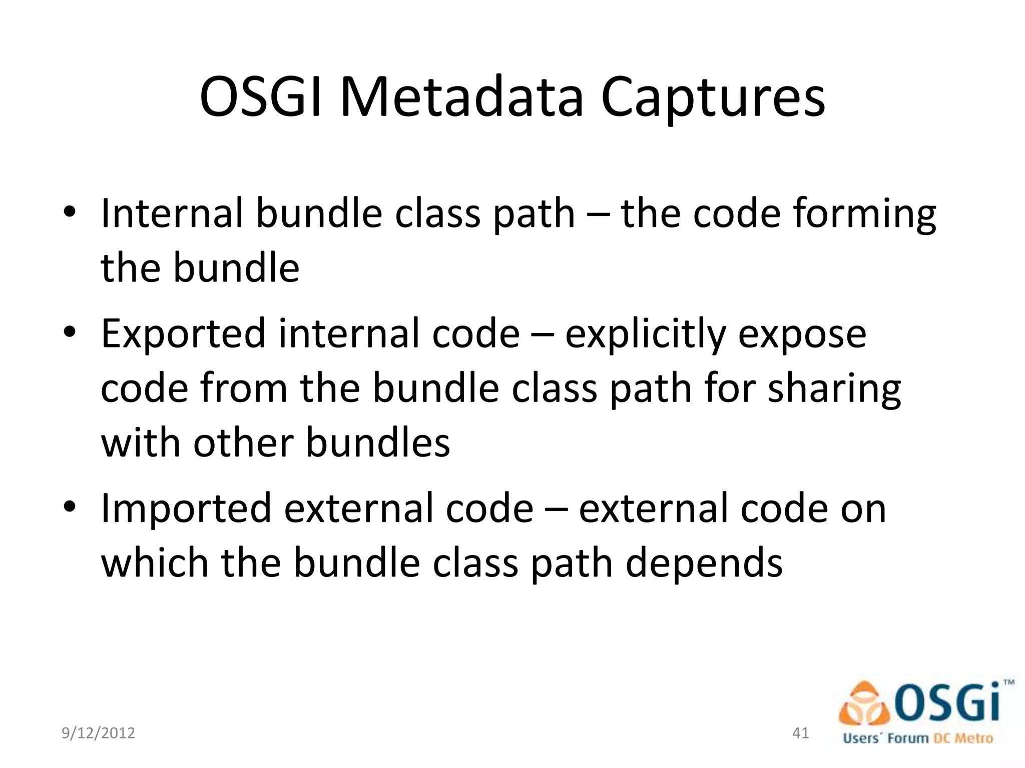 OSGI Metadata Captures
• Internal bundle class path – the code forming
  the bundle
• Exported internal code – explicitly expose
  code from the bundle class path for sharing
  with other bundles
• Imported external code – external code on
  which the bundle class path depends


9/12/2012                              41
 