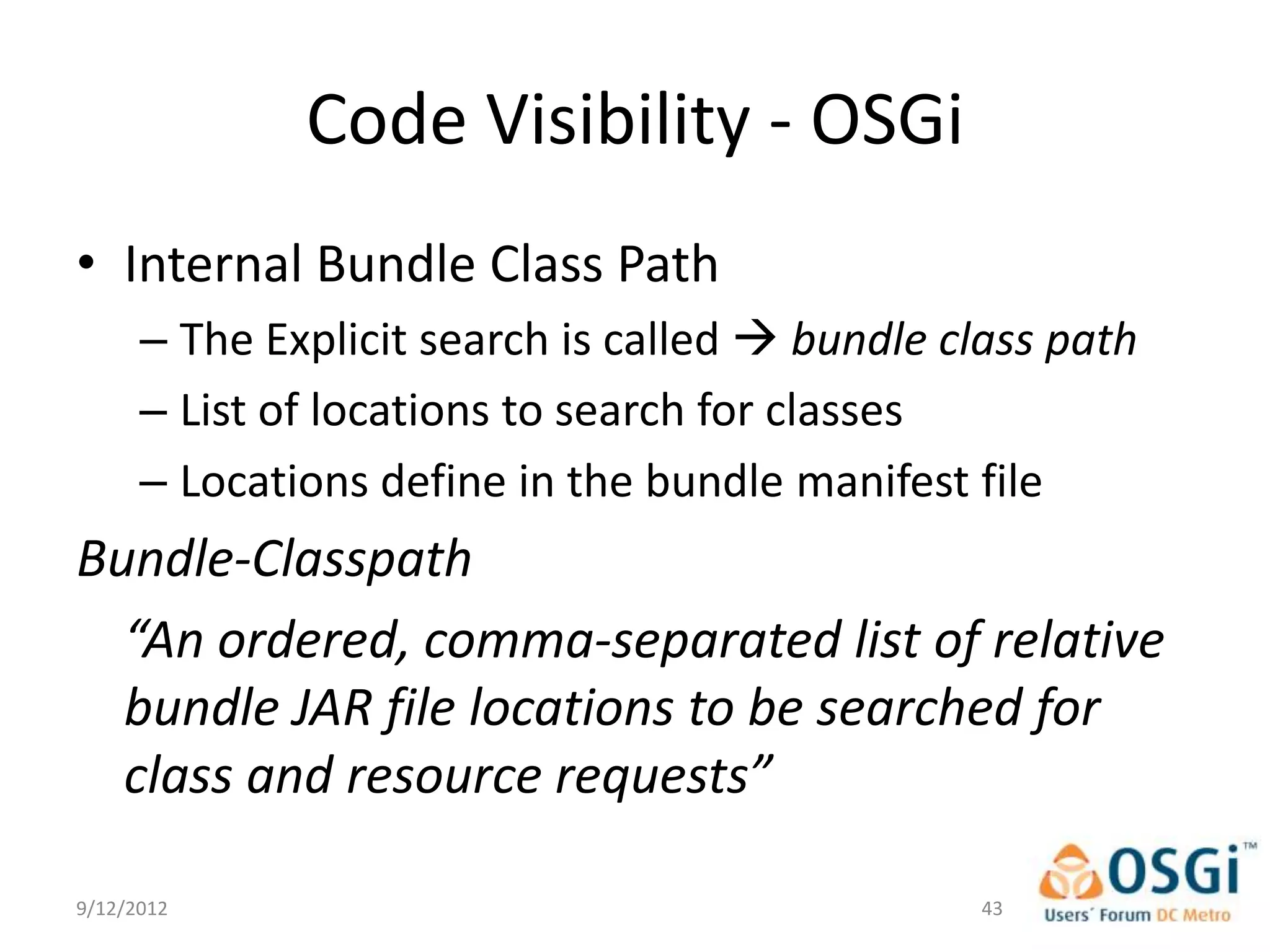 Code Visibility - OSGi
• Internal Bundle Class Path
      – The Explicit search is called  bundle class path
      – List of locations to search for classes
      – Locations define in the bundle manifest file
Bundle-Classpath
  “An ordered, comma-separated list of relative
  bundle JAR file locations to be searched for
  class and resource requests”

9/12/2012                                        43
 
